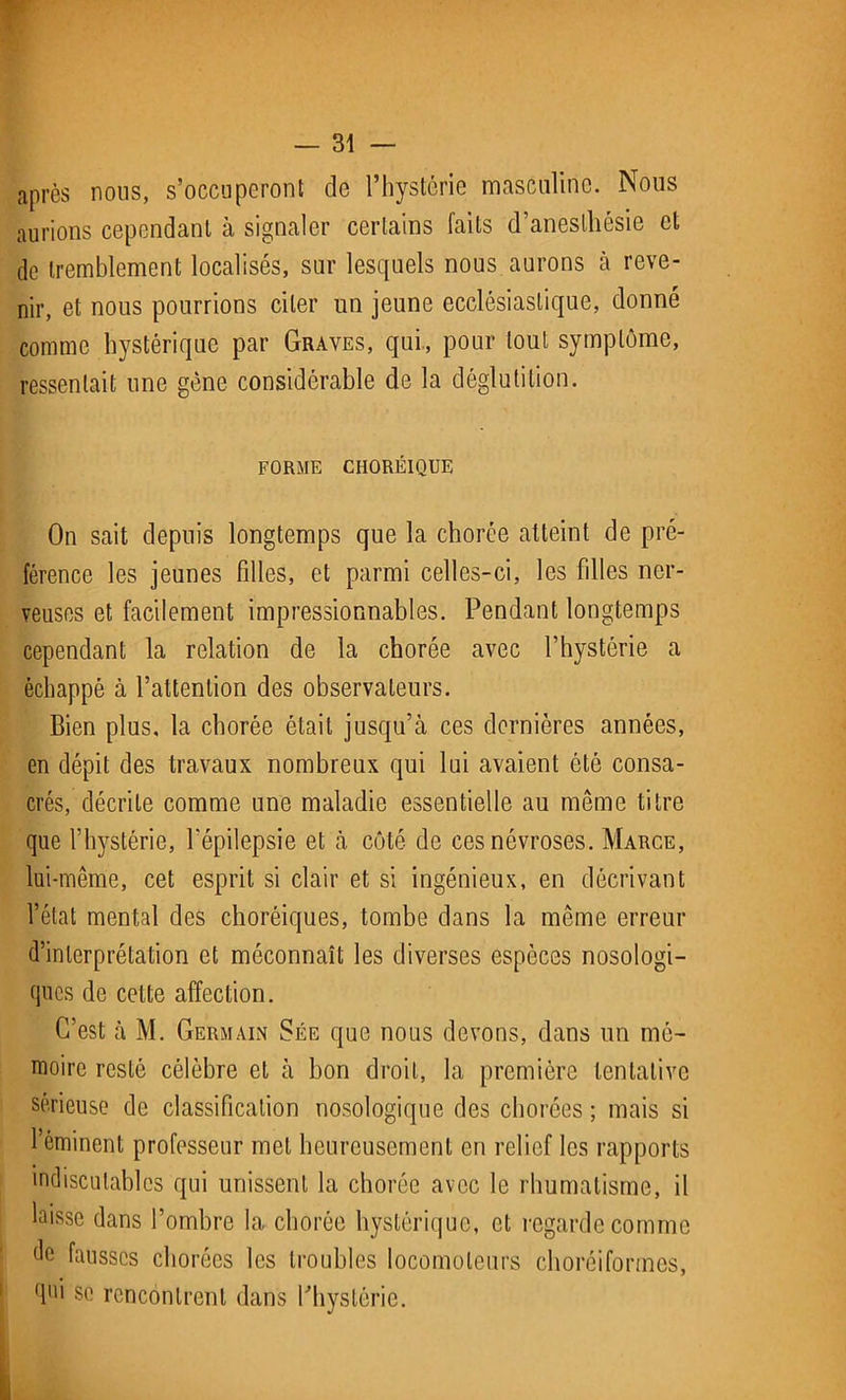 après nous, s’occuperont de l’hystérie masculine. Nous aurions cependant à signaler certains faits d’anesthésie et de tremblement localisés, sur lesquels nous aurons à reve- nir, et nous pourrions citer un jeune ecclésiastique, donné comme hystérique par Graves, qui, pour tout symptôme, ressentait une gène considérable de la déglutition. FORME CHORÉIQUE On sait depuis longtemps que la chorée atteint de pré- férence les jeunes filles, et parmi celles-ci, les fdles ner- veuses et facilement impressionnables. Pendant longtemps cependant la relation de la chorée avec l’hystérie a échappé à l’attention des observateurs. Bien plus, la chorée était jusqu’à ces dernières années, en dépit des travaux nombreux qui lui avaient ôté consa- crés, décrite comme une maladie essentielle au même titre que l’hystérie, l'épilepsie et à côté de ces névroses. Marce, lui-même, cet esprit si clair et si ingénieux, en décrivant l’état mental des choréiques, tombe dans la même erreur d’interprétation et méconnaît les diverses espèces nosologi- ques de cette affection. C’est à M. Germain Sée que nous devons, dans un mé- moire resté célèbre et à bon droit, la première tentative sérieuse de classification nosologique des chorées; mais si l’éminent professeur met heureusement en relief les rapports indiscutables qui unissent la chorée avec le rhumatisme, il laisse dans l’ombre la chorée hystérique, et regarde comme de fausses chorées les troubles locomoteurs choréiformes, qui se rencontrent dans l'hystérie.