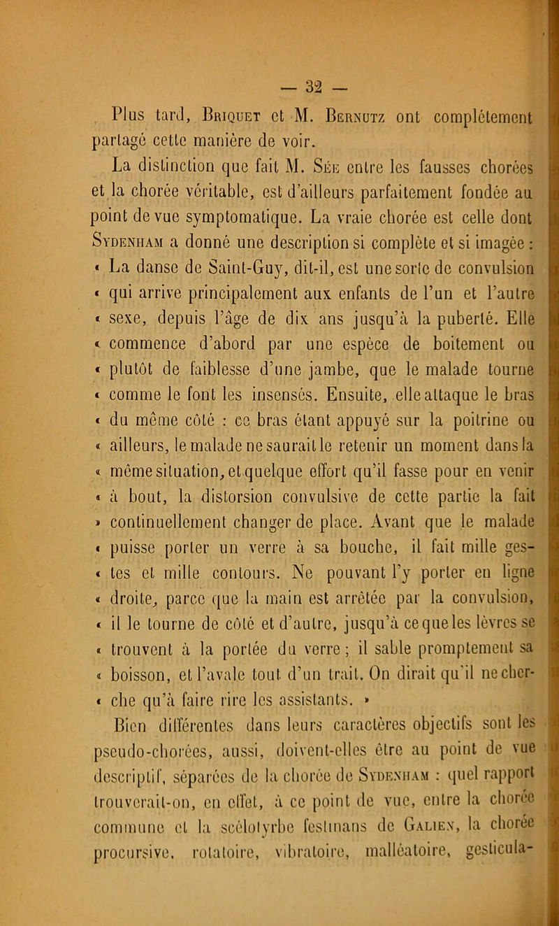 Plus tard, Briquet et M. Bgrnutz ont complètement partagé celte manière de voir. La distinction que fait M. Sée entre les fausses chorées et la chorée véritable, est d’ailleurs parfaitement fondée au point de vue symptomatique. La vraie chorée est celle dont Sydenham a donné une description si complète et si imagée : « La danse de Saint-Guy, dit-il, est unesorlcdc convulsion « qui arrive principalement aux enfants de l’un et l’autre « sexe, depuis l’âge de dix ans jusqu’à la puberté. Elle * commence d’abord par une espèce de boitement ou « plutôt de faiblesse d’une jambe, que le malade tourne « comme le font les insensés. Ensuite, elle attaque le bras « du meme côté : ce bras étant appuyé sur la poitrine ou « ailleurs, le malade ne saurait le retenir un moment dans la « môme situation, et quelque effort qu’il fasse pour en venir « à bout, la distorsion convulsive de cette partie la fait » continuellement changer de place. Avant que le malade « puisse porter un verre à sa bouche, il fait mille ges- « les et mille contours. Ne pouvant l’y porter en ligne « droite, parce que la main est arrêtée par la convulsion, « il le tourne de côté et d’autre, jusqu’à ce que les lèvres se « trouvent à la portée du verre; il sable promptement sa * boisson, et l’avale tout d’un trait. On dirait qu'il nechcr- « clie qu’à faire rire les assistants. » Bien différentes dans leurs caractères objectifs sont les pseudo-chorées, aussi, doivent-elles être au point de vue descriptif, séparées de la chorée de Sydenham : quel rapport trouverait-on, en effet, à ce point de vue, entre la chorée commune et la sçèlolyrbe feslmans de Galien, la chorée procursive, rotatoire, vibratoire, malléaloire, gesticula-