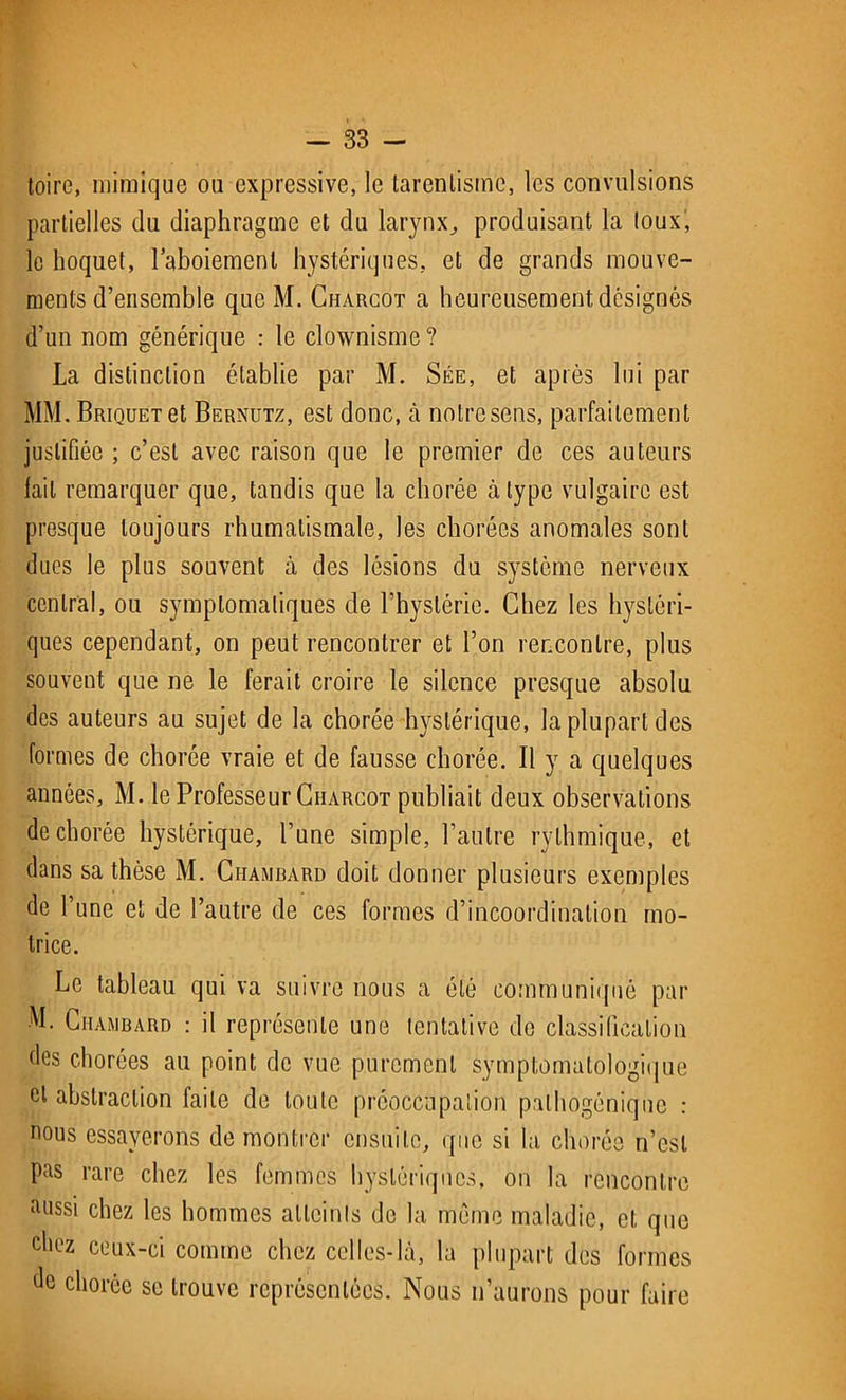 toire, mimique ou expressive, le tarenlisme, les convulsions partielles du diaphragme et du larynx, produisant la loux, le hoquet, l’aboiement hystériques, et de grands mouve- ments d’ensemble que M. Charcot a heureusement, désignés d’un nom générique : le clownisme? La distinction établie par M. Sée, et après lui par MM. Briquet et Bernutz, est donc, à notre sens, parfaitement justifiée ; c’est avec raison que le premier de ces auteurs lait remarquer que, tandis que la chorée à type vulgaire est presque toujours rhumatismale, les chorées anomales sont dues le plus souvent à des lésions du système nerveux central, ou symptomatiques de fhystérie. Chez les hystéri- ques cependant, on peut rencontrer et l’on rencontre, plus souvent que ne le ferait croire le silence presque absolu des auteurs au sujet de la chorée hystérique, la plupart des formes de chorée vraie et de fausse chorée. Il y a quelques années, M. le Professeur Charcot publiait deux observations de chorée hystérique, l’une simple, l’autre rythmique, et dans sa thèse M. Ciiambard doit donner plusieurs exemples de l’une et de l’autre de ces formes d’incoordination mo- trice. Le tableau qui va suivre nous a été communiqué par M. Ciiambard : il représente une tentative de classification des chorées au point de vue purement symptomatologique et abstraction faite de toute préoccupation palhogéniqne : nous essayerons de montrer ensuite, que si la chorée n’est Pas rare chez les femmes hystériques, on la rencontre aussi chez les hommes atteints de la même maladie, et que chez ceux-ci comme chez celles-là, la plupart des formes de chorée se trouve représentées. Nous n’aurons pour faire