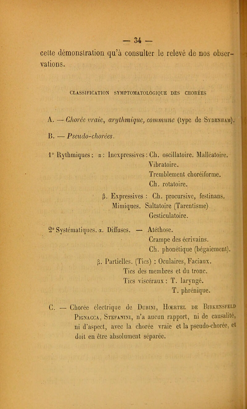 celte démonstration qu’à consulter le relevé de nos obser- vations. CLASSIFICATION SYMPTOMATOLOGIQUE DES CHORÉES A. — Chorée vraie, arythmique, commune (type (le Sydenham). B. —Pseudo-chorées. 1° Rythmiques : a: Inexpressives : Cli. oscillatoire. Malléaloire. Vibratoire. Tremblement ckoréiforme. Ch. rotatoire. 1 (3. Expressives : Ch. procursive, festinans. Mimiques. Saltatoire (Tarentisme) Gesticulatoire. 2° Systématiques, a. Diffuses. — Atéthose. Crampe des écrivains. Ch. phonétique (bégaiement). pj. Partielles. (Tics) : Oculaires, Faciaux. Tics des membres et du tronc. Tics viscéraux : T. laryngé. T. phrénique. C. — Chorée électrique de Dubini, IIoertel de Birkensfeld Pignacca, Stefanini, n’a aucun rapport, ni de causalité, ni d’aspect, avec la chorée vraie et la pseudo-chorée, et doit en être absolument séparée.
