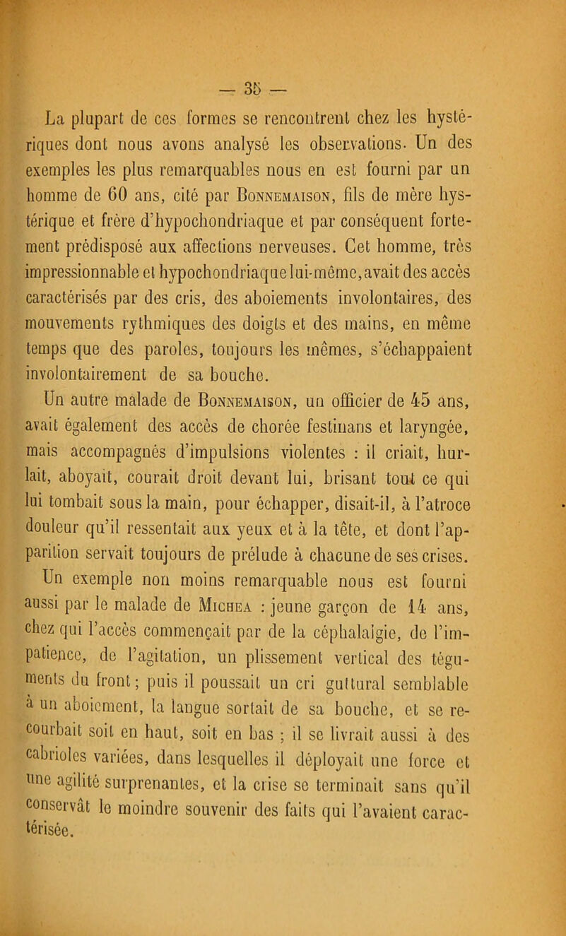 La plupart de ces formes se rencontrent chez les hysté- riques dont nous avons analysé les observations- Un des exemples les plus remarquables nous en est fourni par un homme de 60 ans, cité par Bonnemaison, fds de mère hys- térique et frère d’hypochondriaque et par conséquent forte- ment prédisposé aux affections nerveuses. Cet homme, très impressionnable et hypochondriaque lui-même,avait des accès caractérisés par des cris, des aboiements involontaires, des mouvements rythmiques des doigts et des mains, en même temps que des paroles, toujours les mêmes, s’échappaient involontairement de sa bouche. Un autre malade de Bonnemaison, un officier de 45 ans, avait également des accès de chorée festiuans et laryngée, mais accompagnés d’impulsions violentes : il criait, hur- lait, aboyait, courait droit devant lui, brisant tout ce qui lui tombait sous la main, pour échapper, disait-il, à l’atroce douleur qu’il ressentait aux yeux et à la tête, et dont l’ap- parition servait toujours de prélude à chacune de ses crises. Un exemple non moins remarquable nous est fourni aussi par le malade de Michea : jeune garçon de 14 ans, chez qui l’accès commençait par de la céphalalgie, de l’im- patience, de l’agitation, un plissement vertical des tégu- ments du front; puis il poussait un cri guttural semblable à un aboiement, la langue sortait de sa bouche, et se re- courbait soit en haut, soit en bas ; il se livrait aussi à des cabrioles variées, dans lesquelles il déployait une force et llnc agdité surprenantes, et la crise se terminait sans qu’il conservât le moindre souvenir des faits qui l’avaient carac- térisée.