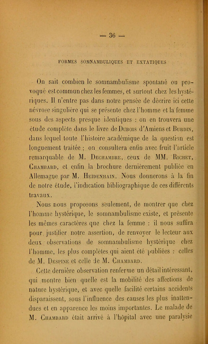 FORMES SOMNAMBULIQUES ET EXTATIQUES On sait combien le somnambulisme spontané ou pro- voqué est commun chez les femmes, et surtout chez les hysté- riques. Il n’entre pas dans notre pensée de décrire ici cette névrose singulière qui se présente chez l’homme et la femme sous des aspects presque identiques : on en trouvera une élude complète dans le livre de Dubois d'Amiens et Burdin, dans lequel toute l’histoire.académique de la question est longuement traitée ; on consultera enfin avec fruit l’article remarquable de M. Dechambre, ceux de MM. Richet, Ciiambard, et enfin la brochure dernièrement publiée en Allemagne par M. Heidenhain. Nous donnerons à la fin de notre étude, l'indication bibliographique de ces différents travaux. Nous nous proposons seulement, de montrer que chez l’homme hystérique, le somnambulisme existe, et présente les mêmes caractères que chez la femme : il nous suffira pour justifier notre assertion, de renvoyer le lecteur aux deux observations de somnambulisme hystérique chez l’homme, les plus complètes qui aient clé publiées : celles de M. Destine cl celle de M. Ciiambard. Cette dernière observation renferme un détail intéressant, qui montre bien quelle est la mobilité des affections de nature hystérique, et avec quelle facilité certains accidents disparaissent, sous l’influence des causes les plus inatten- dues et en apparence les moins importantes. Le malade de M. Ciiambard était arrivé à l'hôpital avec une paralysie