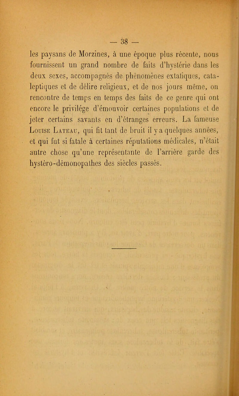 les paysans de Morzines, à une époque plus récente, nous fournissent un grand nombre de faits d’hystérie dans les deux sexes, accompagnés de phénomènes extatiques, cata- leptiques et de délire religieux, et de nos jours même, on rencontre de temps en temps des faits de ce genre qui ont encore le privilège d’émouvoir certaines populations et de jeter certains savants en d’étranges erreurs. La fameuse Louise Lateau, qui fil tant de bruit il y a quelques années, et qui fut si fatale à certaines réputations médicales, n’était autre chose qu’une représentante de l’arrière garde des hystéro-démonopalhes des siècles passés.
