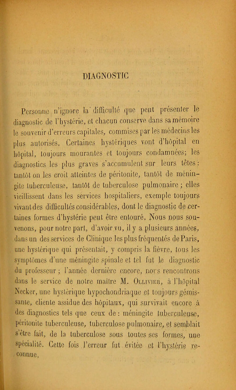 DIAGNOSTIC Personne n’ignore la‘ difficulté que peut présenter le diagnostic de l’hystérie, cl chacun conserve dans sa mémoire le souvenir d’erreurs capitales, commises par les médecins les plus autorisés. Certaines hystériques vont d’hôpital en hôpital, toujours mourantes et toujours condamnées; les diagnostics les plus graves s’accumulent sur leurs têtes: tantôt on les croit atteintes de péritonite, tantôt de ménin- gite tuberculeuse, tantôt de tuberculose pulmonaire ; elles vieillissent dans les services hospitaliers, exemple toujours vivant des difficultés considérables, dont le diagnostic de cer- taines formes d’hystérie peut être entouré, Nous nous sou- venons, pour notre part, d’avoir vu, il y a plusieurs années, dans un des services de Clinique les plus fréquentés de Paris, une hystérique qui présentait, y compris la fièvre, tous les symptômes d’une méningite spinale et tel fut le diagnostic du professeur ; l’année dernière encore, nous renconlrons dans le service de notre maître M. Ollivier, à l’hôpital Necker, une hystérique hypochondriaque et toujours gémis- sante, cliente assidue des hôpitaux, qui survivait encore à des diagnostics tels que ceux de : méningite tuberculeuse, péritonite tuberculeuse, tuberculose pulmonaire, et semblait s’être fait, de la tuberculose sous toutes ses formes, une spécialité. Cette fois l’erreur fut évitée et l’hystérie re- connue.