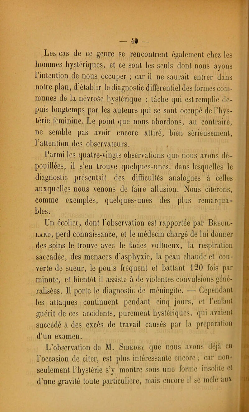 Les cas de ce genre se rencontrent également chez les hommes hystériques, et ce sont les seuls dont nous ayons l’intention de nous occuper ; car il ne saurait entrer dans notre plan, d’établir le diagnostic différentiel des formes com- munes de la névrose hystérique : lâche qui est remplie de- puis longtemps par les auteurs qui se sont occupé de l’hys- térie féminine. Le point que nous abordons, au contraire, ne semble pas avoir encore attiré, bien sérieusement, l’attention des observateurs. , Parmi les quatre-vingts observations que nous avons dé- pouillées, il s’en trouve quelques-unes, dans lesquelles le diagnostic présentait des difficultés analogues à celles auxquelles nous venons de faire allusion. Nous citerons, comme exemples, quelques-unes des plus remarqua- bles. Un écolier, dont l’observation est rapportée par Breuil- lard, perd connaissance, et le médecin chargé de lui donner des soins le trouve avec le faciès vultueux, la respiration saccadée, des menaces d’asphyxie, la peau chaude et cou- verte de sueur, le pouls fréquent et battant 120 fois par minute, et bientôt il assiste à de violentes convulsions géné- ralisées. Il porte le diagnostic de méningite. — Cependant les attaques continuent pendant cinq jours, et l’enfant guérit de ces accidents, purement hystériques, qui avaient succédé à des excès de travail causés par la préparation d’un examen. L’observation de M. Siredey que nous avons déjà eu l’occasion de citer, est plus intéressante encore; car non- seulement l’hystérie s’y montre sous une forme insolite et d’une gravité toute particulière, mais encore il se mêle aux