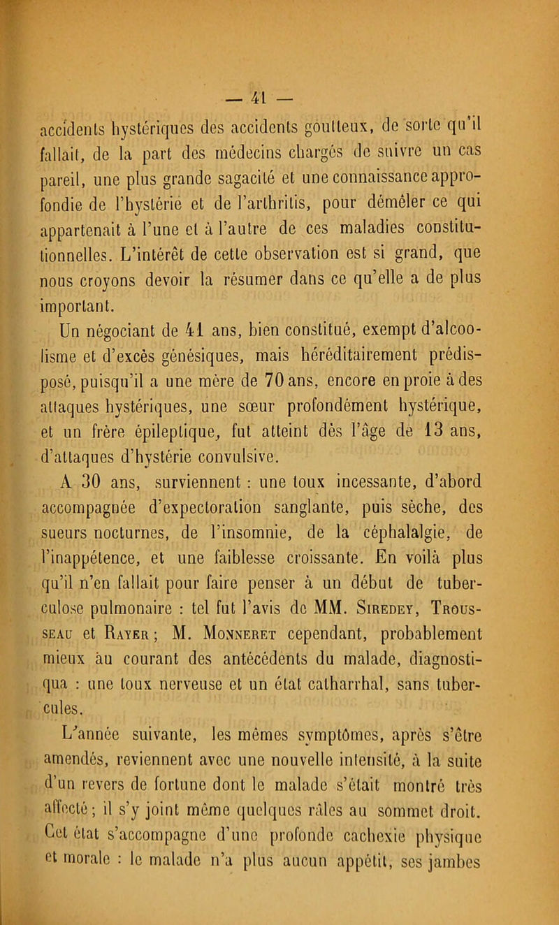 accidents hystériques des accidents goutteux, de sorte qu’il fallait, de la part des médecins chargés de suivre un cas pareil, une plus grande sagacité et une connaissance appro- fondie de l’hystérie et de l’arlhritis, pour démêler ce qui appartenait à l’une et à l’autre de ces maladies constitu- tionnelles. L’intérêt de cette observation est si grand, que nous croyons devoir la résumer dans ce qu’elle a de plus important. Un négociant de 41 ans, bien constitué, exempt d’alcoo- lisme et d’excès génésiques, mais héréditairement prédis- posé, puisqu’il a une mère de 70 ans, encore en proie à des allaques hystériques, une sœur profondément hystérique, et un frère épileptique,, fut atteint dès l’âge de 13 ans, d’attaques d’hystérie convulsive. A 30 ans, surviennent : une toux incessante, d’abord accompagnée d’expectoration sanglante, puis sèche, des sueurs nocturnes, de l’insomnie, de la céphalalgie, de l’inappétence, et une faiblesse croissante. En voihà plus qu’il n’en fallait pour faire penser à un début de tuber- culose pulmonaire : tel fut l’avis de MM. Siredey, Trous- seau et Rayer ; M. Monneret cependant, probablement mieux au courant des antécédents du malade, diagnosti- qua : une toux nerveuse et un état catharrhal, sans tuber- cules. L'année suivante, les mômes symptômes, après s’être amendés, reviennent avec une nouvelle intensité, à la suite d’un revers de fortune dont le malade s’était montré très alfecté; il s’y joint même quelques râles au sommet droit. Cet état s’accompagne d’une profonde cachexie physique et morale : le malade n’a plus aucun appétit, ses jambes