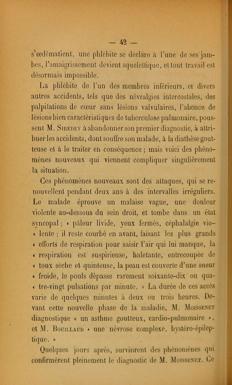 - !& — s’œdématienl, une phlêbile se déclare à l’une de ses jam- bes, l'amaigrissement devient squelettique, et tout travail est désormais impossible. La phlébite de l’un des membres inférieurs, et divers autres accidents, tels que des névralgies intercostales, des palpitations de cœur sans lésions valvulaires, l’abence de lésions bien caractéristiques de tuberculose pulmonaire, pous- sent M. Siredey à abandonner son premier diagnostic, à attri- buer les accidents, dont souffre son malade, à la diathèse gout- teuse et cà le traiter en conséquence ; mais voici des phéno- mènes nouveaux qui viennent compliquer singulièrement la situation. Ces phénomènes nouveaux sont des attaques, qui se re- nouvellent pendant deux ans à des intervalles irréguliers. Le malade éprouve un malaise vague, une douleur violente au-dessous du sein droit, et tombe dans un état syncopal ; « pâleur livide, yeux fermés, céphalalgie vio- « lente ; il reste courbé en avant, faisant les plus grands « efforts de respiration pour saisir l’air qui lui manque, la « respiration est suspicieuse, haletante, entrecoupée de « toux sèche et quinteuse, la peau est couverte d’une sueur « froide, le pouls dépasse rarement soixante-dix ou qua- < tre-vingt pulsations par minute. » La durée de ces accès varie de quelques minutes à deux ou trois heures. De- vant cette nouvelle phase de la maladie, M. Moissenet diagnostique « un asthme goutteux, cardio-pulmonaire », et M. Bouillaüd * une névrose complexe, hystéro-épilep- tique. » Quelques jours après, survinrent des phénomènes qui confirmèrent pleinement le diagnostic de M. Moissenet. Ce