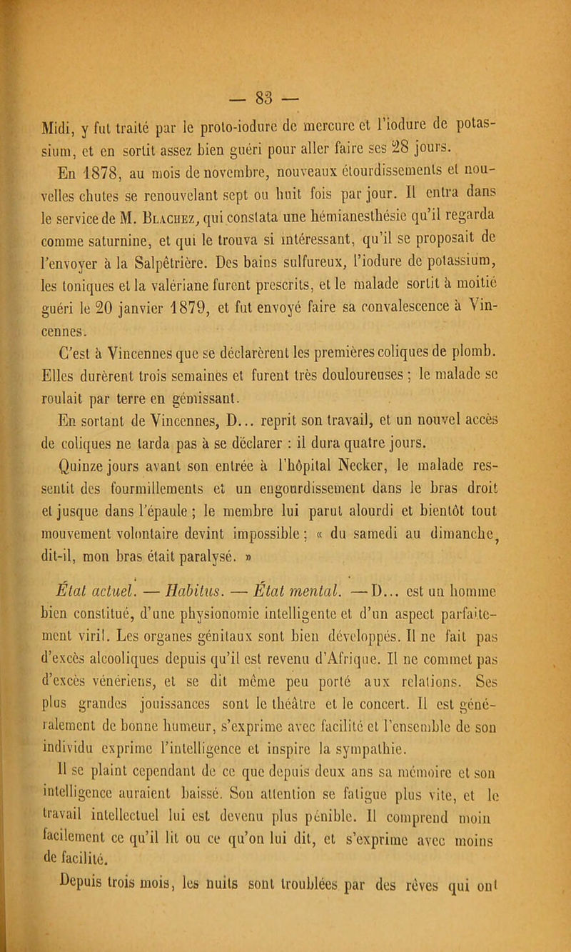 Midi, y fut traite par le proto-iodure de mercure et l’iodure de potas- sium, et en sortit assez Lien guéri pour aller faire ses 28 jours. En 1878, au mois de novembre, nouveaux étourdissements et nou- velles chutes se renouvelant sept ou huit fois par jour. Il entra dans le service de M. Blachez, qui constata une hémianesthésie qu’il regarda comme saturnine, et qui le trouva si intéressant, qu’il se proposait de l’envoyer à la Salpêtrière. Des bains sulfureux, l’iodure de potassium, les toniques et la valériane furent prescrits, et le malade sortit à moitié guéri le 20 janvier 1879, et fut envoyé faire sa convalescence à Vin- cennes. C’est à Vincennes que se déclarèrent les premières coliques de plomb. Elles durèrent trois semaines et furent très douloureuses ; le malade se roulait par terre en gémissant. En sortant de Vincennes, D... reprit son travail, et un nouvel accès de coliques ne tarda pas à se déclarer : il dura quatre jours. Quinze jours avant son entrée à l’hôpital Necker, le malade res- sentit des fourmillements et un engourdissement dans le bras droit et jusque dans l’épaule ; le membre lui parut alourdi et bientôt tout mouvement volontaire devint impossible ; « du samedi au dimanche, dit-il, mon bras était paralysé. » État actuel. — Habitus. — État mental. —D... est un homme bien constitué, d’une physionomie intelligente et d’un aspect parfaite- ment viril. Les organes génitaux sont bien développés. Il ne fait pas d’excès alcooliques depuis qu’il est revenu d’Afrique. Il ne commet pas d’excès vénériens, et se dit même peu porté aux relations. Ses plus grandes jouissances sont le théâtre et le concert. Il est géné- ralement de bonne humeur, s’exprime avec facilité et l’ensemble de son individu exprime riulclligence et inspire la sympathie. 11 se plaint cependant de ce que depuis deux ans sa mémoire et son intelligence auraient baissé. Sou attention se fatigue plus vite, et le travail intellectuel lui est devenu plus pénible. Il comprend moin facilement ce qu’il lit ou ce qu’on lui dit, et s’exprime avec moins de facilité. Depuis trois mois, les nuits sont troublées par des rêves qui ont