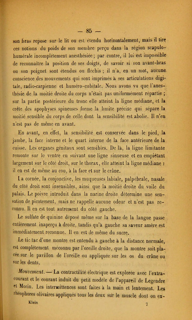 son bras repose sur le lit ou est étendu horizontalement, mais il tire ces notions du poids de son membre perçu dans la région scapulo- humérale incomplètement anesthésiée; par contre, il lui est impossible de reconnaître la position de ses doigts, de savoir si son avant-bras ou son poignet sont étendus ou fléchis ; il n’a, en un mot, aucune conscience des mouvements qui sont imprimés à ses articulations digi- tale, radio-carpienne et huméro-cubitale. Nous avons vu que l’anes- thésie de la moitié droite du corps n’était pas uniformément répartie ; sur la partie postérieure du tronc elle atteint la ligne médiane, et la crête des apophyses spineuses forme la limite précise qui sépare la moitié sensible du corps de celle dont la sensibilité est abolie. Il n’en n’est pas de même en avant. * En avant, en effet, la sensibilité est conservée dans le pied, la jambe, la face interne et le quart interne de la face antérieure de la cuisse. Les organes génitaux sont sensibles. De là, la ligne limitante remonte sur le ventre en suivant une ligne sinueuse et en empiétant largement sur le côté droit, sur le thorax, elle atteint la ligne médiane : il en est de même au cou, à la face et sur le crâne. La cornée, la conjonctive, les muqueuses labiale, palpébrale, nasale du côté droit sont insensibles, ainsi que la moitié droite du voile du palais. Le poivre introduit dans la narine droite détermine une sen- sation de picotement, mais ne rappelle aucune odeur et n’est pas re- connu. Il en est tout autrement du côté gauche. Le sulfate de quinine déposé même sur la base de la langue passe entièrement inaperçu à droite, tandis qu’à gauche sa saveur amère est immédiatement reconnue. Il en est de même du sucre. Le tic tac d’une montre est entendu à gauche à la distance normale, est complètement méconnu par l’oreille droite, que la montre soit pla- cée sur le pavillon de l’oreille ou appliquée sur les os du crâne ou sur les dents. Mouvement. — La contractilité électrique est explorée avec l’extra- courant et le courant induit du petit modèle de l’appareil de Legendre et Morin. Les intermittences sont faites à la main et lentement. Les •béophores olivaires appliqués tous les deux sur le muscle dont on ex- Klein 7
