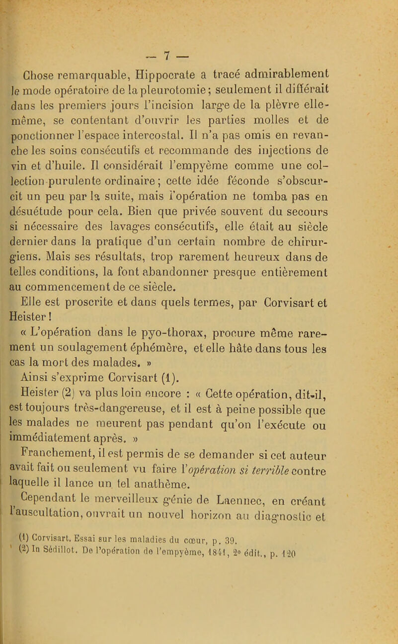 Chose remarquable, Hippocrate a tracé admirablement le mode opératoire de la pleurotomie; seulement il différait dans les premiers jours l’incision large de la plèvre elle- même, se contentant d’ouvrir les parties molles et de ponctionner l’espace intercostal. Il n’a pas omis en revan- che les soins consécutifs et recommande des injections de vin et d’huile. Il considérait l’empyème comme une col- lection purulente ordinaire ; cette idée féconde s’obscur- cit un peu par la suite, mais l’opération ne tomba pas en désuétude pour cela. Bien que privée souvent du secours si nécessaire des lavages consécutifs, elle était au siècle dernier dans la pratique d’un certain nombre de chirur- giens. Mais ses résultats, trop rarement heureux dans de telles conditions, la font abandonner presque entièrement au commencement de ce siècle. Elle est proscrite et dans quels termes, par Corvisart et Heister ! « L’opération dans le pyo-thorax, procure même rare- ment un soulagement éphémère, et elle hâte dans tous les cas la mort des malades. » Ainsi s’exprime Corvisart (1). Heister (2J va plus loin encore : « Cette opération, dit-il, est toujours très-dangereuse, et il est à peine possible que les malades ne meurent pas pendant qu’on l’exécute ou immédiatement après. » Franchement, il est permis de se demander si cet auteur avait fait ou seulement vu faire l’opération si terrible contre laquelle il lance un tel anathème. t Cependant le merveilleux génie de Laennec, en créant 1 auscultation, ouvrait un nouvel horizon au diag’noslic et (1) Corvisart. Essai sur les maladies du cœur, p. 39. (2) In Sédillot. De l’opération de l’empyème, 1841, “2® édit,, p. 120