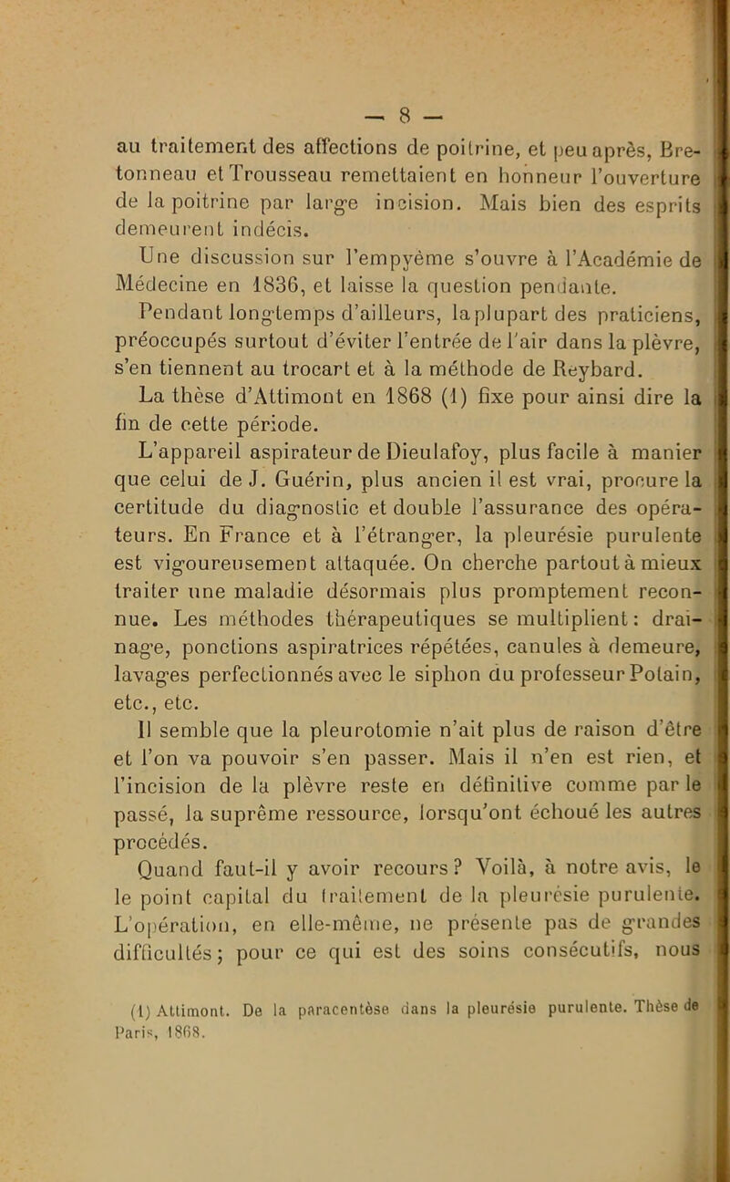 au traitement des affections de poitrine, et peu après, Bre- tonneau et Trousseau remettaient en honneur l’ouverture de la poitrine par larg*e incision. Mais bien des esprits demeurent indécis. Une discussion sur l’empyème s’ouvre à l’Académie de Médecine en 1836, et laisse la question pendante. Pendant longtemps d’ailleurs, laplupartdes praticiens, préoccupés surtout d’éviter l’entrée de l'air dans la plèvre, s’en tiennent au trocart et à la méthode de Reybard. La thèse d’Attimont en 1868 (1) fixe pour ainsi dire la fin de cette période. L’appareil aspirateur de Dieulafoy, plus facile à manier que celui de J. Guérin, plus ancien il est vrai, procure la certitude du diagnostic et double l’assurance des opéra- teurs. En France et à l’étranger, la pleurésie purulente est vigoureusement attaquée. On cherche partout à mieux traiter une maladie désormais plus promptement recon- nue. Les méthodes thérapeutiques se multiplient : drai- nage, ponctions aspiratrices répétées, canules à demeure, lavages perfectionnés avec le siphon du professeur Potain, etc., etc. 11 semble que la pleurotomie n’ait plus de raison d’être et l’on va pouvoir s’en passer. Mais il n’en est rien, et l’incision de la plèvre reste en définitive comme par le passé, la suprême ressource, lorsqu’on!, échoué les autres procédés. Quand faut-il y avoir recours? Voilà, à notre avis, le le point capital du traitement de la pleurésie purulente. L’opération, en elle-même, ne présente pas de grandes difficultés; pour ce qui est des soins consécutifs, nous * i (l) Attimont. De la paracentèse dans la pleurésie purulente. Thèse de