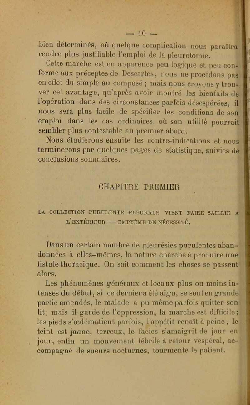 bien déterminés, où quelque complication nous paraîtra rendre plus justifiable l’emploi de la pleurotomie. Cette marche est en apparence peu logique et peu con- forme aux préceptes de Descartes; nous ne procédons pas | en effet du simple au composé ; mais nous croyons y trou- ver cet avantage, qu après avoir montré les bienfaits de j l'opération dans des circonstances parfois désespérées, il nous sera plus facile de spécifier les conditions de son emploi dans les cas ordinaires, où son utilité pourrait sembler plus contestable au premier abord. Nous étudierons ensuite les contre-indications et nous terminerons par quelques pages de statistique, suivies de conclusions sommaires. CHAPITRE PREMIER LA COLLECTION PURULENTE PLEURALE VIENT FAIRE SAILLIE A L’EXTÉRIEUR — EMPYÈME DE NÉCESSITE. Dans un certain nombre de pleurésies purulentes aban- données à elles-mêmes, la nature cherche à produire une fistule thoracique. On sait comment les choses se passent alors. Les phénomènes généraux et locaux plus ou moins in- tenses du début, si ce dernier a été aigm, se sontengTande partie amendés, le malade a pu même parfois quitter son lit; mais il garde de l’oppression, la marche est difficile; les pieds s'œdématient parfois, l’appétit renaît à peine ; le teint est jaune, terreux, le faciès s’amaigrit de jour en jour, enfin un mouvement fébrile à retour vespéral, ac- compagné de sueurs nocturnes, tourmente le patient.