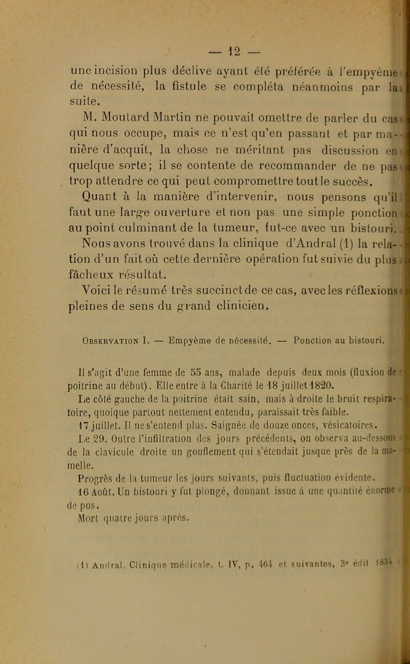 une incision plus déclive ayant été préférée à l’empyème de nécessité, la fistule se compléta néanmoins par la suite. M. Moutard Martin ne pouvait omettre de parler du cas- qui nous occupe, mais ce n’est qu’en passant et par ma- nière d’acquit, la chose ne méritant pas discussion en quelque sorte; il se contente de recommander de ne pas- trop attendre ce qui peut compromettre tout le succès. Quant à la manière d’intervenir, nous pensons qu’il faut une larg-e ouverture et non pas une simple ponction au point culminant de la tumeur, fut-ce avec un bistouri. Nous avons trouvé dans la clinique d’Andral (1) la rela- f tion d’un fait où cette dernière opération fut suivie du plus • t fâcheux résultat. Voici le résumé très succinct de ce cas, avec les réflexions s pleines de sens du grand clinicien. Observation I. — Empyème de nécessité. — Ponction au bistouri. Il s’agit d’une femme de 55 ans, malade depuis deux mois (fluxion de ■ poitrine au début). Elle entre à la Charité le 18 juillet 1820. lie côté gauche de la poitrine était sain, mais à droite le bruit respira- toire, quoique partout nettement entendu, paraissait très faible. 17 juillet. Il nes’entend plus. Saignée de douze onces, vésicatoires. Le 29. Outre l’infiltration des jours précédents, on observa au-dessous • de la clavicule droite un gonflement qui s’étendait jusque près de la ma- melle. Progrès de la tumeur les jours suivants, puis fluctuation évidente. 10 Août. Un bistouri y fut plongé, donnant issue à une quantité énorme de pus. Mort quatre jours après. (4> Amiral. Clinique médicale, t. IV, p. 464 et suivantes, 3e édit 183*