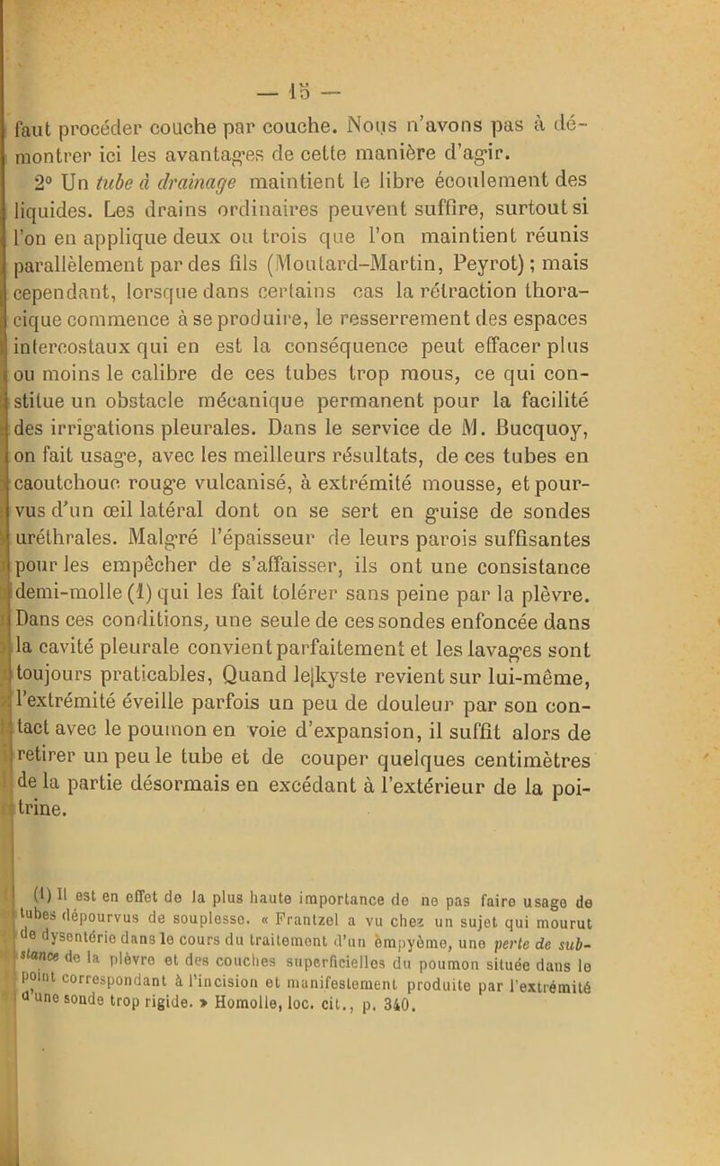 — lo - faut procéder couche par couche. Nous n’avons pas à dé- montrer ici les avantages de cette manière d’agir. 2° Un tube à drainage maintient le libre écoulement des liquides. Les drains ordinaires peuvent suffire, surtout si l’on en applique deux ou trois que l’on maintient réunis parallèlement par des fils (Moutard-Martin, Peyrot) ; mais cependant, lorsque dans certains cas la rétraction thora- cique commence à se produire, le resserrement des espaces intercostaux qui en est la conséquence peut effacer plus ou moins le calibre de ces tubes trop mous, ce qui con- stitue un obstacle mécanique permanent pour la facilité des irrigations pleurales. Dans le service de M. Bucquoy, on fait usag’e, avec les meilleurs résultats, de ces tubes en caoutchouc rouge vulcanisé, à extrémité mousse, et pour- vus d’un œil latéral dont on se sert en guise de sondes î) uréthrales. Malgré l’épaisseur de leurs parois suffisantes pour les empêcher de s’affaisser, ils ont une consistance demi-molle (1) qui les fait tolérer sans peine par la plèvre. Dans ces conditions, une seule de ces sondes enfoncée dans la cavité pleurale convient parfaitement et les lavages sont toujours praticables, Quand lejkyste revient sur lui-même, l’extrémité éveille parfois un peu de douleur par son con- tact avec le poumon en voie d’expansion, il suffit alors de I retirer un peu le tube et de couper quelques centimètres de la partie désormais en excédant à l’extérieur de la poi- trine. (1) Il est en effet de la plus haute importance de ne pas faire usage de tubes dépourvus de souplesse. « Prantzel a vu chez un sujet qui mourut 6 dysenterie dans le cours du traitement d’un èmpyôme, une perte de sub- stance de la plèvre et des couches superficielles du poumon située dans le point correspondant à l’incision et manifestement produite par l'extrémité d une sonde trop rigide. » Homolle, loc. cil., p. 340.