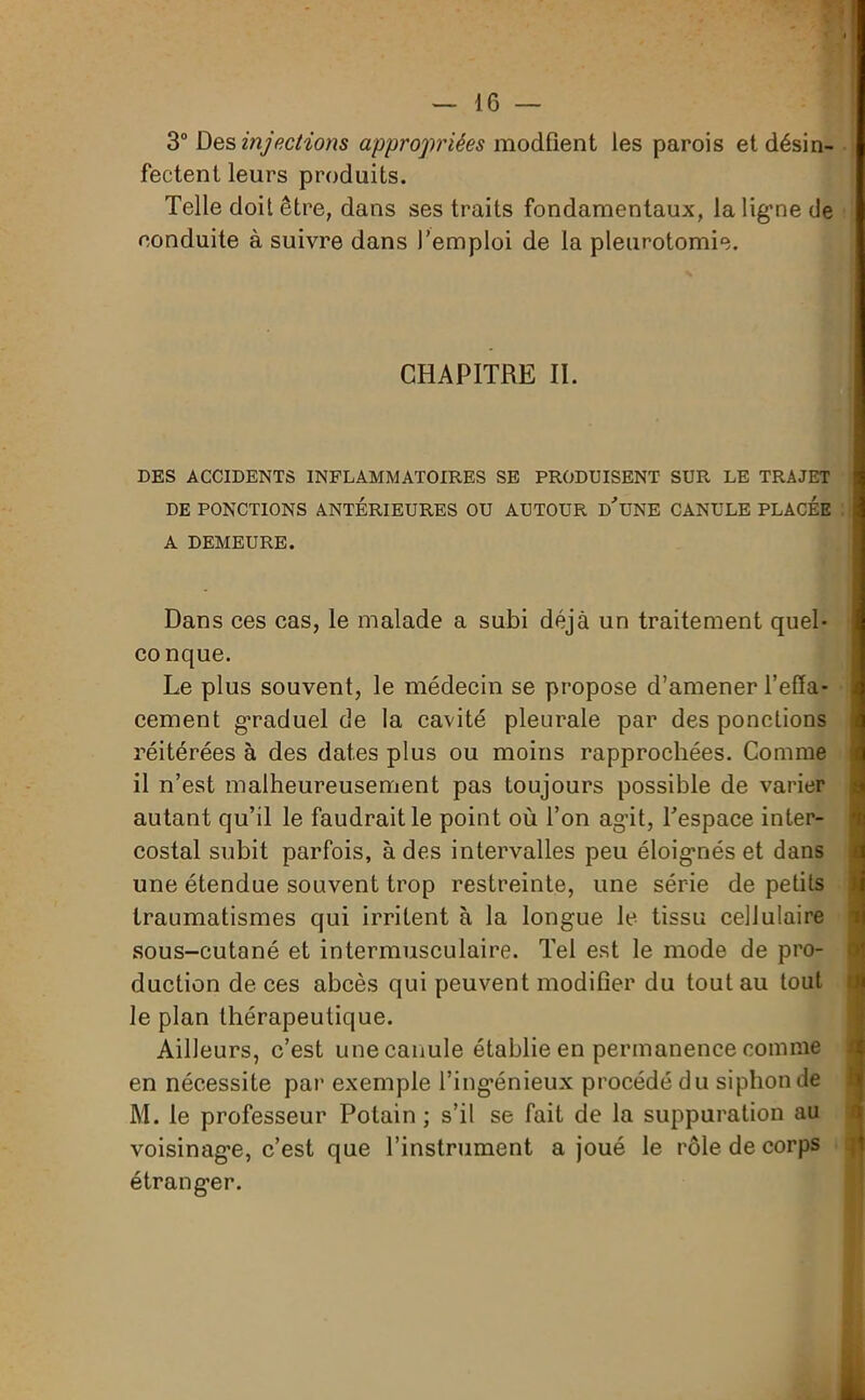 3° Des injections appropriées modfient les parois et désin- fectent leurs produits. Telle doit être, dans ses traits fondamentaux, la ligne de conduite à suivre dans l’emploi de la pleurotomie. CHAPITRE II. DES ACCIDENTS INFLAMMATOIRES SE PRODUISENT SUR LE TRAJET DE PONCTIONS ANTERIEURES OU AUTOUR D'UNE CANULE PLACEE A DEMEURE. Dans ces cas, le malade a subi déjà un traitement quel- conque. Le plus souvent, le médecin se propose d’amener l'effa- cement graduel de la cavité pleurale par des ponctions réitérées à des dates plus ou moins rapprochées. Comme il n’est malheureusement pas toujours possible de varier autant qu’il le faudrait le point où l’on agit, l'espace inter- costal subit parfois, à des intervalles peu éloigmés et dans une étendue souvent trop restreinte, une série de petits traumatismes qui irritent à la longue le tissu cellulaire sous-cutané et intermusculaire. Tel est le mode de pro- duction de ces abcès qui peuvent modifier du tout au tout le plan thérapeutique. Ailleurs, c’est une canule établie en permanence comme en nécessite par exemple l’ingénieux procédé du siphon de M. le professeur Potain ; s’il se fait de la suppuration au voisinage, c’est que l’instrument a joué le rôle de corps * étranger.