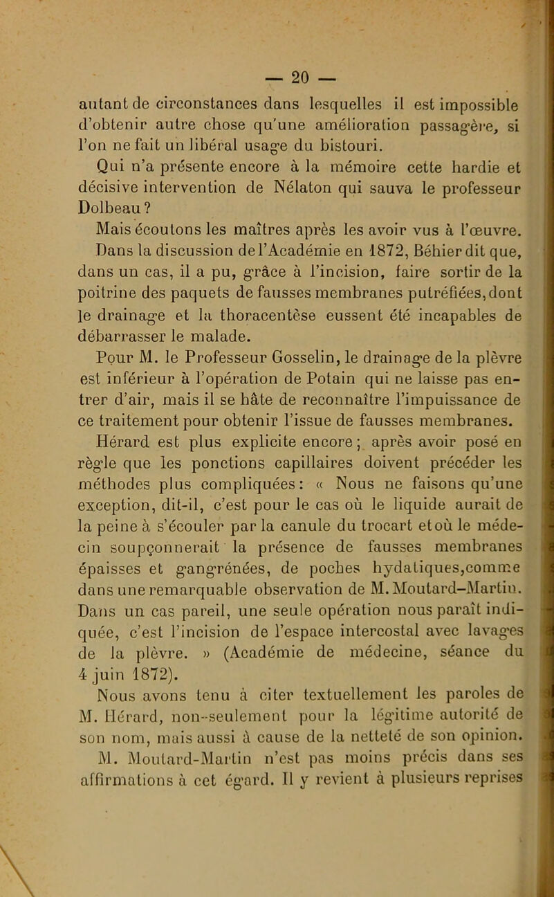 aulant de circonstances dans lesquelles il est impossible d’obtenir autre chose qu’une amélioration passagère, si l’on ne fait un libéral usage du bistouri. Qui n’a présente encore à la mémoire cette hardie et décisive intervention de Nélaton qui sauva le professeur Dolbeau ? Mais écoulons les maîtres après les avoir vus à l’œuvre. Dans la discussion de l’Académie en 1872, Béhierdit que, dans un cas, il a pu, g’râce à l’incision, faire sortir de la poitrine des paquets de fausses membranes putréfiées,dont le drainage et la thoracentèse eussent été incapables de débarrasser le malade. Pour M. le Professeur Gosselin, le drainage de la plèvre est inférieur à l’opération de Potain qui ne laisse pas en- trer d’air, mais il se hâte de reconnaître l’impuissance de ce traitement pour obtenir l’issue de fausses membranes. Hérard est plus explicite encore; après avoir posé en règle que les ponctions capillaires doivent précéder les méthodes plus compliquées: « Nous ne faisons qu’une exception, dit-il, c’est pour le cas où le liquide aurait de la peine à s’écouler p>ar la canule du trocart et où le méde- cin soupçonnerait la présence de fausses membranes épaisses et gangrénées, de poches hydatiques,comme dans une remarquable observation de M. Moutard-Martin. Dans un cas pareil, une seule opération nous paraît indi- quée, c’est l’incision de l’espace intercostal avec lavages de la plèvre. » (Académie de médecine, séance du 4 juin 1872). Nous avons tenu à citer textuellement les paroles de M. Hérard, non-seulement pour la légitime autorité de son nom, mais aussi à cause de la netteté de son opinion. M. Moutard-Martin n’est pas moins précis dans ses affirmations à cet égard. Il y revient à plusieurs reprises