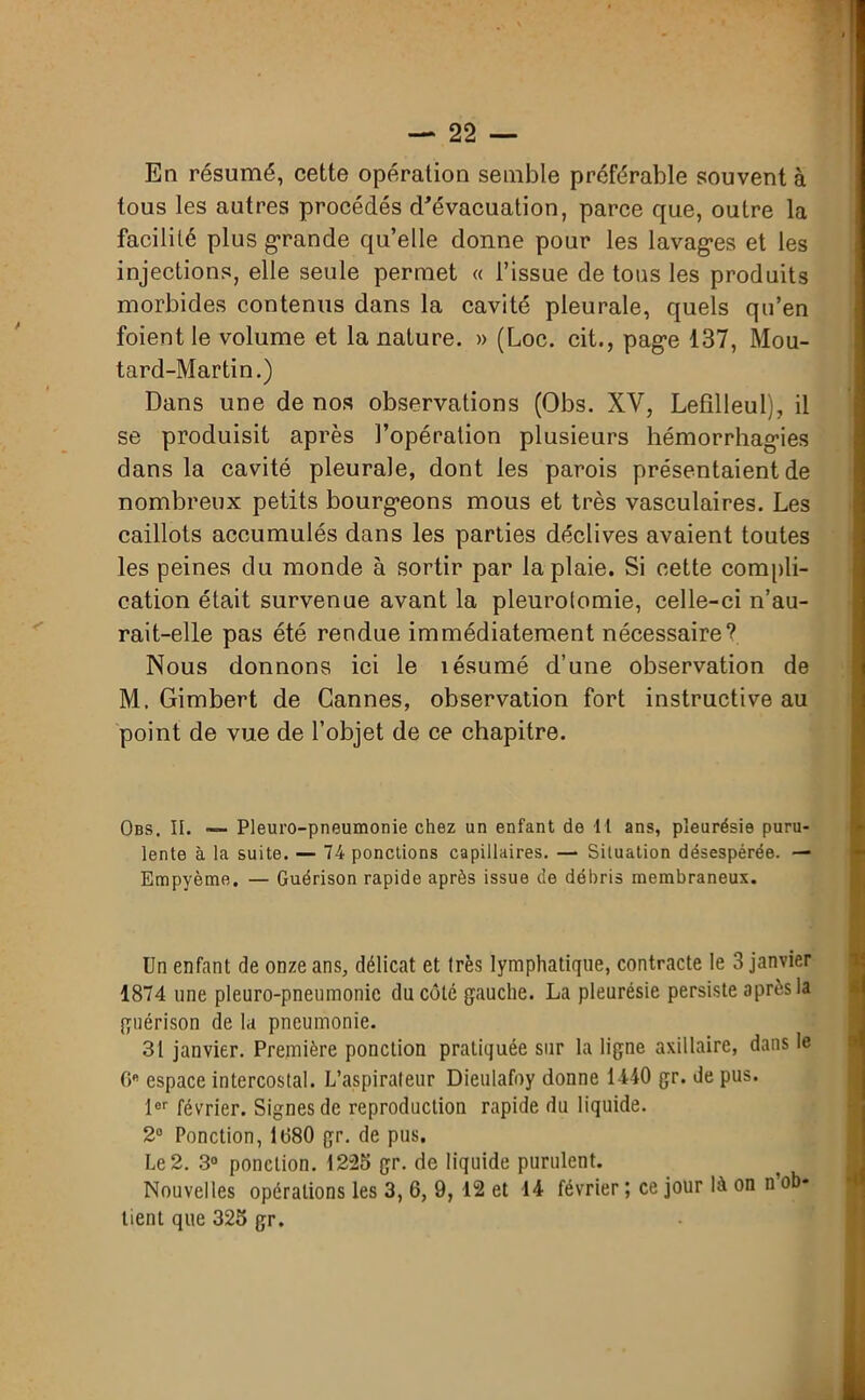 En résumé, cette opération semble préférable souvent à tous les autres procédés d'évacuation, parce que, outre la facilité plus grande quelle donne pour les lavag'es et les injections, elle seule permet « l’issue de tous les produits morbides contenus dans la cavité pleurale, quels qu’en foient le volume et la nature. » (Loc. cit., pag-e 137, Mou- tard-Martin.) Dans une de nos observations (Obs. XV, Lefilleul), il se produisit après l’opération plusieurs hémorrhag’ies dans la cavité pleurale, dont les parois présentaient de nombreux petits bourgeons mous et très vasculaires. Les caillots accumulés dans les parties déclives avaient toutes les peines du monde à sortir par la plaie. Si cette compli- cation était survenue avant la pleurotomie, celle-ci n’au- rait-elle pas été rendue immédiatement nécessaire? Nous donnons ici le lésumé d’une observation de M. Gimbert de Cannes, observation fort instructive au point de vue de l’objet de ce chapitre. Obs. II. — Pleuro-pneumonie chez un enfant de 11 ans, pleurésie puru- lente à la suite. — 74 ponctions capillaires. — Situation désespérée. — Empyème. — Guérison rapide après issue de débris membraneux. Un enfant de onze ans, délicat et très lymphatique, contracte le 3 janvier 1874 une pleuro-pneumonie du côté gauche. La pleurésie persiste après la guérison de la pneumonie. 31 janvier. Première ponction pratiquée sur la ligne axillaire, dans le GB espace intercostal. L’aspirateur Dieulafoy donne 1440 gr. de pus. lor février. Signes de reproduction rapide du liquide. 2° Ponction, 1680 gr. de pus. Le 2. 3° ponction. 1225 gr. de liquide purulent. Nouvelles opérations les 3, 6, 9, 12 et 14 février ; ce jour là on n ob- tient que 325 gr.