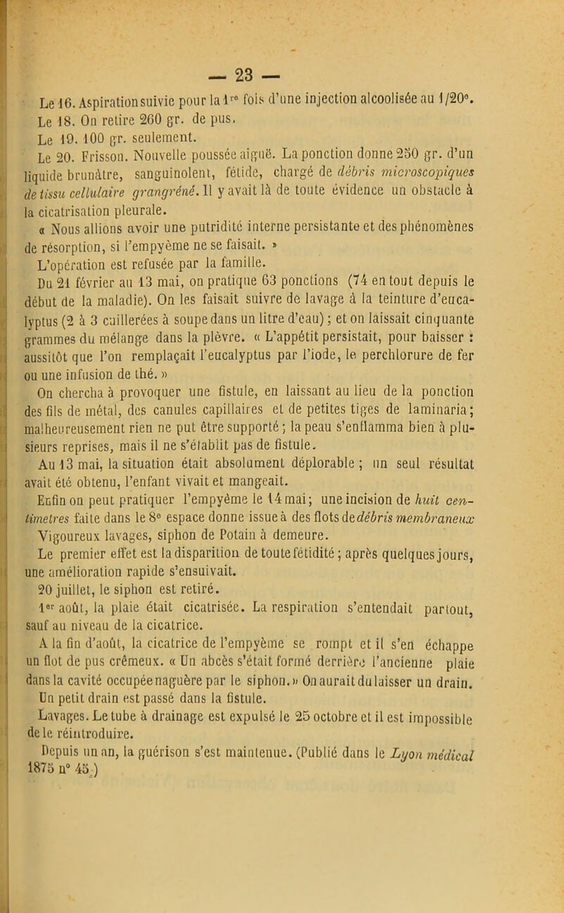 Le 16. Aspiration suivie pour la lr0 fois d’une injection alcoolisée au 1/20°. Le 18. On retire 260 gr. de pus. Le 19.100 gr. seulement. Le 20. Frisson. Nouvelle poussée aifçuë. La ponction donne 250 gr. d’un liquide brunâtre, sanguinolent, fétide, chargé de débris microscopiques de tissu cellulaire grangréné. 11 y avait là de toute évidence un obstacle à la cicatrisation pleurale. a Nous allions avoir une putridité interne persistante et des phénomènes de résorption, si l’empyème ne se faisait. » L’opération est refusée par la famille. Du 21 février au 13 mai, on pratique 63 ponctions (74 en tout depuis le début de la maladie). On les faisait suivre de lavage à la teinture d’euca- lyptus (2 à 3 cuillerées à soupe dans un litre d’eau) ; et on laissait cinquante grammes du mélange dans la plèvre. « L’appétit persistait, pour baisser : aussitôt que l’on remplaçait l’eucalyptus par l’iode, le perchlorure de fer ou une infusion de thé. » On chercha à provoquer une fistule, en laissant au lieu de la ponction des fils de métal, des canules capillaires et de petites tiges de laminaria; malheureusement rien ne put être supporté ; la peau s’enflamma bien à plu- sieurs reprises, mais il ne s’établit pas de fistule. Au 13 mai, la situation était absolument déplorable; un seul résultat avait été obtenu, l’enfant vivait et mangeait. Enfin on peut pratiquer l’empyème le 14 mai; une incision de huit cen- timètres faite dans le 8e espace donne issue à des flots de débris membraneux Vigoureux lavages, siphon de Potain à demeure. Le premier effet est la disparition de toute fétidité ; après quelques jours, une amélioration rapide s’ensuivait. 20 juillet, le siphon est retiré. 1er août, la plaie était cicatrisée. La respiration s’entendait partout, sauf au niveau de la cicatrice. A la fin d’août, la cicatrice de l’empyème se rompt et il s’en échappe un flot de pus crémeux. « Un abcès s’était formé derrière l’ancienne plaie dans la cavité occupée naguère par le siphon.» Onauraitdulaisser un drain. Un petit drain est passé dans la fistule. Lavages. Le tube à drainage est expulsé le 25 octobre et il est impossible de le réintroduire. Depuis un an, la guérison s’est maintenue. (Publié dans le Lyon médical 1875 n° 45;)