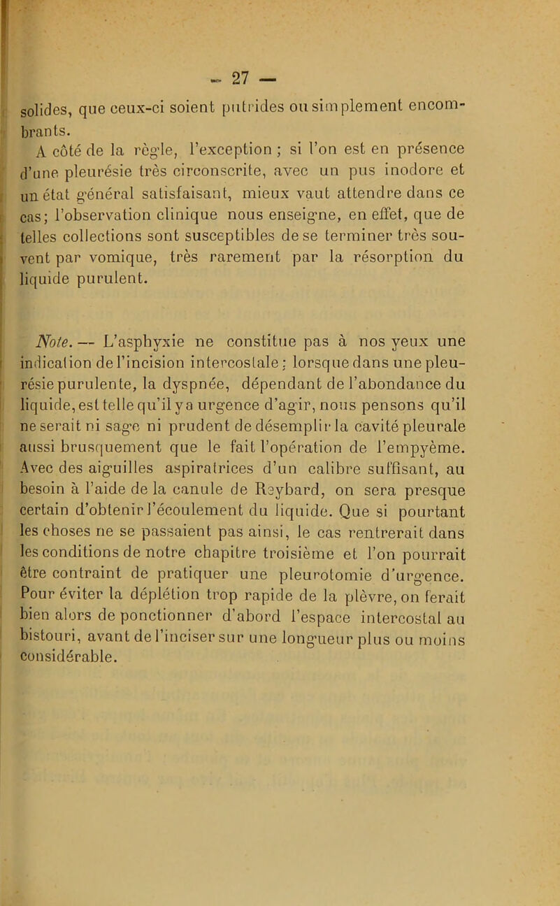 solides, que ceux-ci soient putrides ou simplement encom- brants. A côté de la règle, l’exception ; si l’on est en présence d’une pleurésie très circonscrite, avec un pus inodore et un état général satisfaisant, mieux vaut attendre dans ce cas; l’observation clinique nous enseigne, en effet, que de telles collections sont susceptibles de se terminer très sou- vent par vomique, très rarement par la résorption du liquide purulent. Note. — L’asphyxie ne constitue pas à nos yeux une indication de l’incision intercostale : lorsque dans une pleu- résie purulente, la dyspnée, dépendant de l’abondance du liquide, est telle qu’il y a urgence d’agir, nous pensons qu’il neseraitni sage ni prudent de désemplir la cavité pleurale aussi brusquement que le fait l’opération de l’empyème. Avec des aiguilles aspirafrices d’un calibre suffisant, au besoin à l’aide de la canule de Reybard, on sera presque certain d’obtenir l’écoulement du liquide. Que si pourtant les choses ne se passaient pas ainsi, le cas rentrerait dans les conditions de notre chapitre troisième et l’on pourrait être contraint de pratiquer une pleurotomie d'urgence. Pour éviter la déplétion trop rapide de la plèvre, on ferait bien alors de ponctionner d’abord l’espace intercostal au bistouri, avant de l’inciser sur une longueur plus ou moins considérable.
