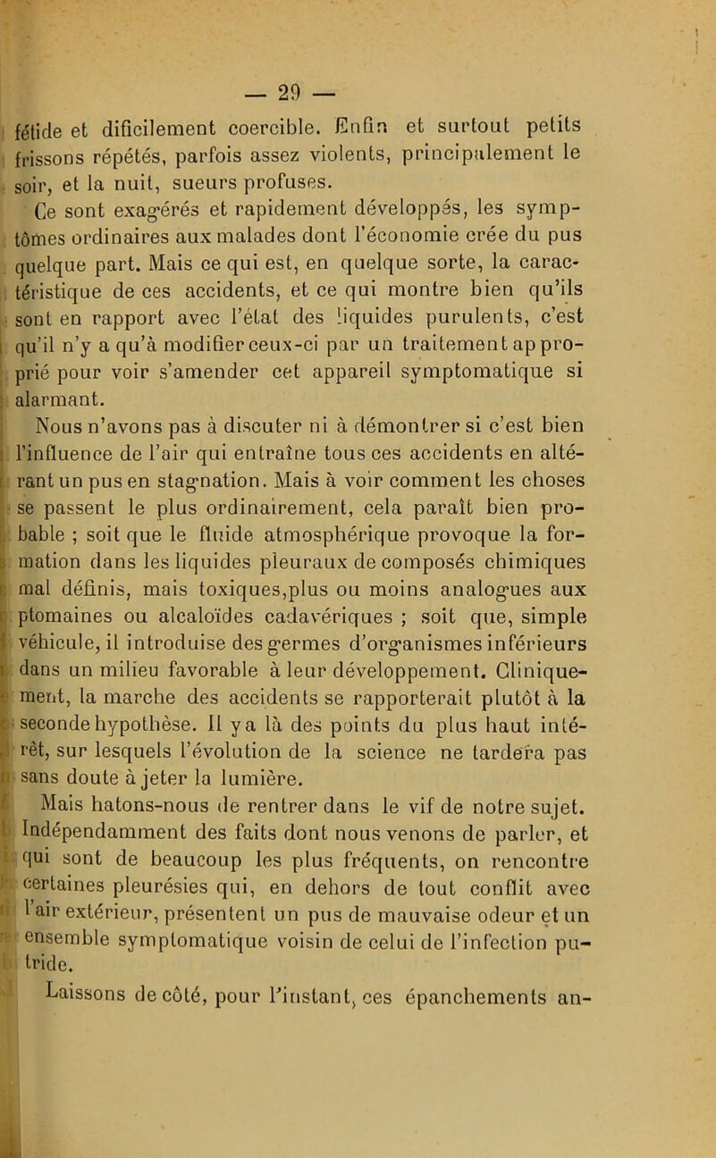 1 — 29 — fétide et difficilement coercible. Enfin et surtout petits frissons répétés, parfois assez violents, principalement le soir, et la nuit, sueurs profuses. Ce sont exagérés et rapidement développés, les symp- tômes ordinaires aux malades dont l’économie crée du pus quelque part. Mais ce qui est, en quelque sorte, la carac- téristique de ces accidents, et ce qui montre bien qu’ils sont en rapport avec l’état des liquides purulents, c’est i qu’il n’y a qu’à modifier ceux-ci par un traitement ap pro- prié pour voir s’amender cet appareil symptomatique si alarmant. Nous n’avons pas à discuter ni à démontrer si c’est bien i l’influence de l’air qui entraîne tous ces accidents en alté- [ rant un pus en stagnation. Mais à voir comment les choses se passent le plus ordinairement, cela parait bien pro- bable ; soit que le fluide atmosphérique provoque la for- 1 mation dans les liquides pleuraux de composés chimiques mal définis, mais toxiques,plus ou moins analogues aux ptomaines ou alcaloïdes cadavériques ; soit que, simple 1 véhicule, il introduise des germes d’organismes inférieurs dans un milieu favorable à leur développement. Clinique- ment, la marche des accidents se rapporterait plutôt à la c seconde hypothèse. Il ya là des points du plus haut inté- 1 rêt, sur lesquels l’évolution de la science ne tardera pas fi sans doute à jeter la lumière. Mais hatons-nous de rentrer dans le vif de notre sujet. Indépendamment des faits dont nous venons de parler, et ; qui sont de beaucoup les plus fréquents, on rencontre certaines pleurésies qui, en dehors de tout conflit avec 1 air extérieur, présentent un pus de mauvaise odeur et un ensemble symptomatique voisin de celui de l’infection pu- i tride. Laissons de côté, pour l’instant, ces épanchements an- .t