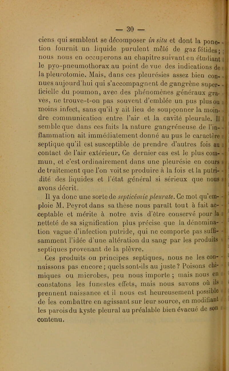 ciens qui semblent se décomposer in situ et dont la ponc- ï lion fournit un liquide purulent mêlé de gaz fétides* nous nous en occuperons au chapitre suivant en étudiant le pyo-pneumothorax au point de vue des indications de la pleurotomie. Mais, dans ces pleurésies assez bien con- nues aujourd’hui qui s'accompagnent de gangrène super- ficielle du poumon, avec des phénomènes généraux gra- ves, ne trouve-t-on pas souvent d’emblée un pus plus ou moins infect, sans qu’il y ait lieu de soupçonner la moin- dre communication entre l’air et la cavité pleurale. Il semble que dans ces faits la nature gangréneuse de l’in- flammation ait immédiatement donné au pus le caractère septique qu’il est susceptible de prendre d’autres fois au contact de l’air extérieur. Ce dernier cas est le plus com- mun, et c’est ordinairement dans une pleurésie en cours de traitement que l’on voit se produire à la fois et la putri- dité des liquides et l’état général si sérieux que nous avons décrit. Il ya donc une sorte de septicémie pleurate. Ce mot qu’em- ploie M. Peyrotdans sa thèse nous paraît tout à fait ac- ceptable et mérite à notre avis d’être conservé pour la netteté de sa signification plus précise que la dénomina- tion vague d’infection putride, qui ne comporte pas suffi- samment l’idée d’une altération du sang par les produits septiques provenant de la plèvre. Ces produits ou principes septiques, nous ne les con- naissons pas encore; quels sont-ils au juste? Poisons chi- miques ou microbes, peu nous importe ; mais nous en constatons les funestes effets, mais nous savons où ils prennent naissance et il nous est heureusement possible < de les combattre en agissant sur leur source, en modifiant les parois du kyste pleural au préalable bien évacué de son r contenu.