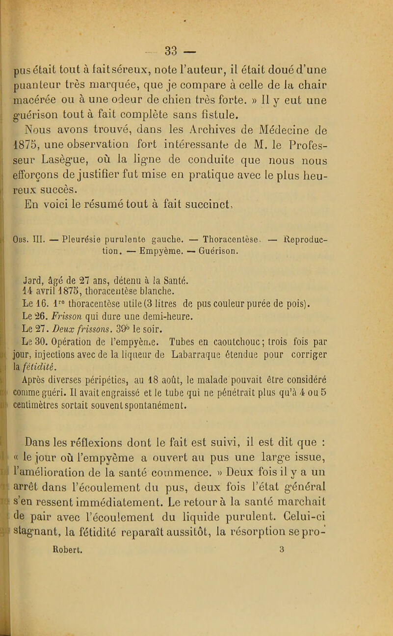 pus était tout à fait séreux, note l’auteur, il était doué d’une puanteur très marquée, que je compare à celle de la chair macérée ou à une odeur de chien très forte. » 11 y eut une guérison tout à fait complète sans fistule. Nous avons trouvé, dans les Archives de Médecine de 1875, une observation fort intéressante de M. le Profes- seur Lasègue, où la ligne de conduite que nous nous efforçons de justifier fut mise en pratique avec le plus heu- reux succès. En voici le résumé tout à fait succinct, Obs. III. — Pleurésie purulente gauche. — Thoracentèse. — Reproduc- tion. — Empyème. — Guérison. Jard, âgé de 27 ans, détenu à la Santé. 14 avril 1875, thoracentèse blanche. Le 16. lr0 thoracentèse utile (3 litres de pus couleur purée de pois). Le 26. Fi'isson qui dure une demi-heure. Le 27. Beux frissons. 39° le soir. Le 30. Opération de fempyème. Tubes en caoutchouc; trois fois par jour, injections avec de la liqueur de Labarraque étendue pour corriger la fétidité. Après diverses péripéties, au 18 août, le malade pouvait être considéré comme guéri. Il avait engraissé et le tube qui ne pénétrait plus qu’à 4 ou 5 : centimètres sortait souvent spontanément. Dans les réflexions dont le fait est suivi, il est dit que : « le jour où l’empyème a ouvert au pus une larg’e issue, l’amélioration de la santé commence. » Deux fois il y a un arrêt dans l’écoulement du pus, deux fois l’état général s’en ressent immédiatement. Le retour à la santé marchait de pair avec l’écoulement du liquide purulent. Celui-ci stagnant, la fétidité reparaît aussitôt, la résorption se pro- Robert. 3 I