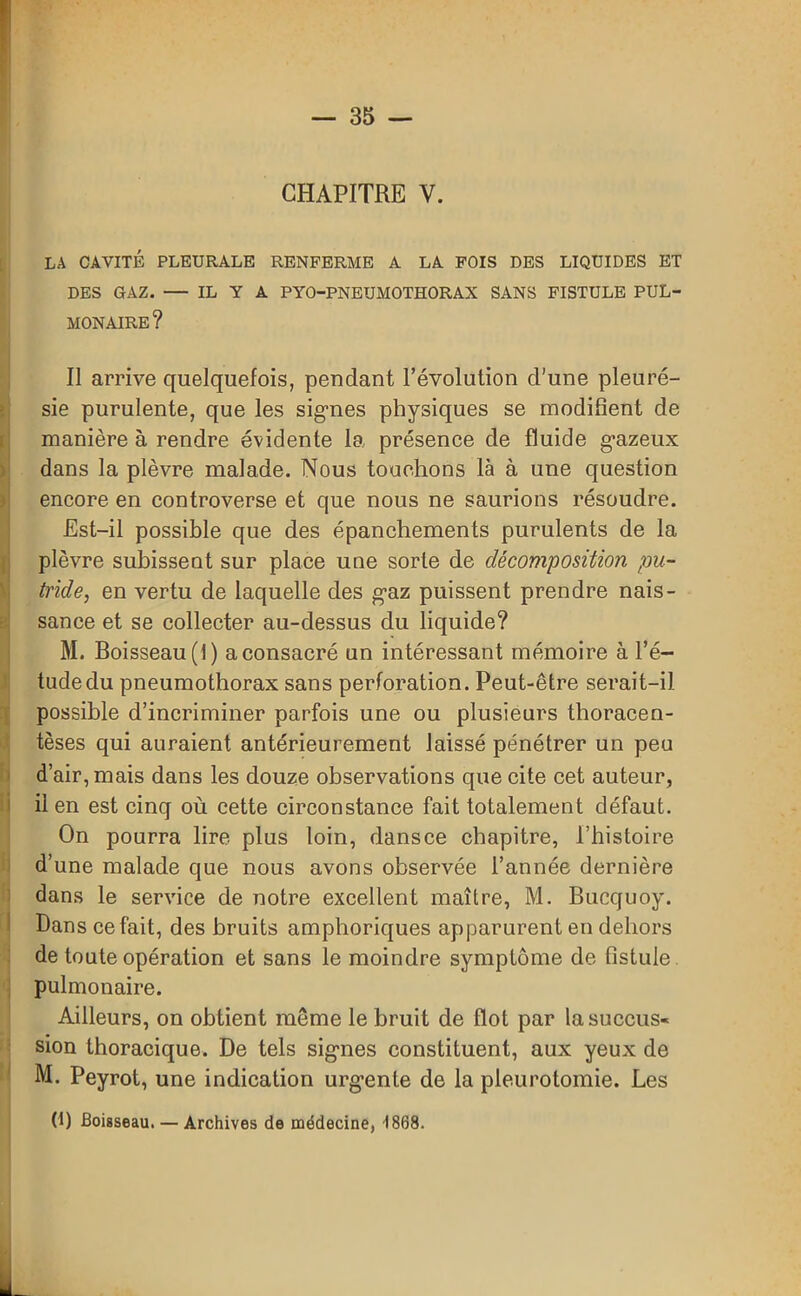 CHAPITRE V. LA CAVITÉ PLEURALE RENFERME A LA FOIS DES LIQUIDES ET DES GAZ. — IL Y A PYO-PNEUMOTHORAX SANS FISTULE PUL- MONAIRE? Il arrive quelquefois, pendant l’évolution d'une pleuré- sie purulente, que les signes physiques se modifient de manière à rendre évidente la présence de fluide gazeux dans la plèvre malade. Nous touchons là à une question encore en controverse et que nous ne saurions résoudre. Est-il possible que des épanchements purulents de la plèvre subissent sur place une sorte de décomposition pu- tride, en vertu de laquelle des gaz puissent prendre nais- sance et se collecter au-dessus du liquide? M. Boisseau (t) a consacré un intéressant mémoire à l’é- tude du pneumothorax sans perforation. Peut-être serait-il possible d’incriminer parfois une ou plusieurs thoracen- tèses qui auraient antérieurement laissé pénétrer un peu d’air, mais dans les douze observations que cite cet auteur, il en est cinq où cette circonstance fait totalement défaut. On pourra lire plus loin, dans ce chapitre, l’histoire d’une malade que nous avons observée l’année dernière dans le service de notre excellent maître, M. Bucquoy. Dans ce fait, des bruits amphoriques apparurent en dehors de toute opération et sans le moindre symptôme de fistule pulmonaire. Ailleurs, on obtient même le bruit de flot par la succus- sion thoracique. De tels signes constituent, aux yeux de M. Peyrot, une indication urgente de la pleurotomie. Les (fl Boisseau. — Archives de médecine, 1868.