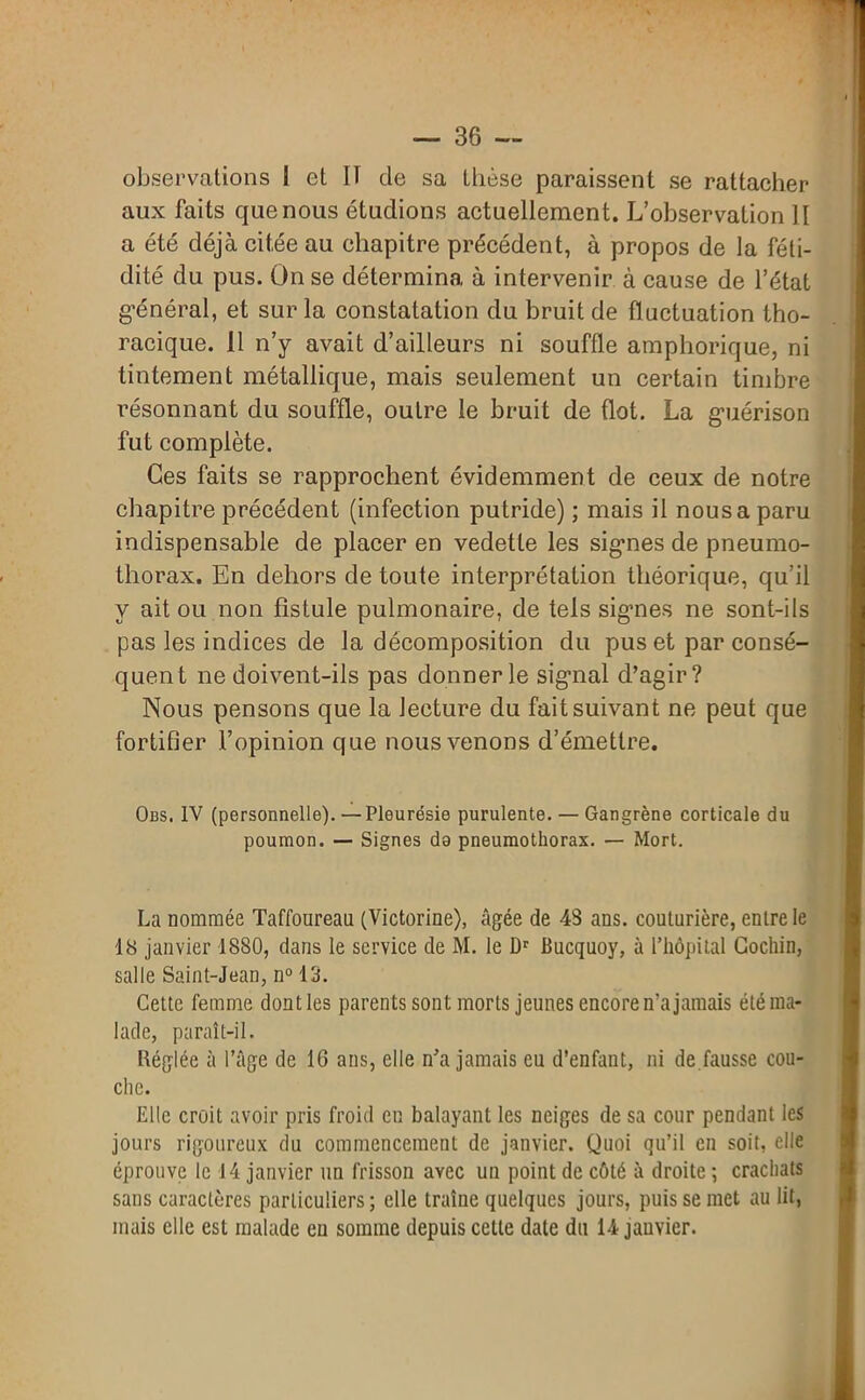 observations 1 et 11 de sa thèse paraissent se rattacher aux faits que nous étudions actuellement. L’observation 11 a été déjà citée au chapitre précédent, à propos de la féti- dité du pus. On se détermina à intervenir à cause de l’état général, et sur la constatation du bruit de fluctuation tho- racique. 11 n’y avait d’ailleurs ni souffle amphorique, ni tintement métallique, mais seulement un certain timbre résonnant du souffle, outre le bruit de flot. La guérison fut complète. Ces faits se rapprochent évidemment de ceux de notre chapitre précédent (infection putride) ; mais il nous a paru indispensable de placer en vedette les signes de pneumo- thorax. En dehors de toute interprétation théorique, qu’il y ait ou non fistule pulmonaire, de tels signes ne sont-ils pas les indices de la décomposition du pus et par consé- quent ne doivent-ils pas donner le signal d’agir? Nous pensons que la lecture du fait suivant ne peut que fortifier l’opinion que nous venons d’émettre. Obs. IV (personnelle). —Pleurésie purulente. — Gangrène corticale du poumon. — Signes do pneumothorax. — Mort. La nommée Taffoureau (Victorine), âgée de 48 ans. couturière, entre le 18 janvier 1880, dans le service de M. le Dr Bucquoy, à l’hôpital Cochin, salle Saint-Jean, n° 13. Cette femme dont les parents sont morts jeunes encore n’a jamais été ma- lade, paraît-il. Réglée à l’âge de 16 ans, elle n’a jamais eu d’enfant, ni de.fausse cou- che. Elle croit avoir pris froid en balayant les neiges de sa cour pendant les jours rigoureux du commencement de janvier. Quoi qu’il en soit, elle éprouve le 14 janvier un frisson avec un point de côté à droite ; crachats sans caractères particuliers ; elle traîne quelques jours, puis se met au lit, mais elle est malade en somme depuis cette date du 14 jauvier.