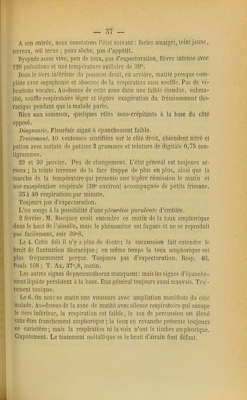 A son entrée, nous constatons l’état suivant: faciès amaigri, teint jaune, terreux, œil terne ; peau sèche, pas d’appétit. Dyspnée assez vive, peu de toux, pas d’expectoration, fièvre intense avec 120 pulsations et une température axillaire de 39°. Dans le tiers inférieur du poumon droit, en arrière, matité presque com- plète avec œgophonie et absence de la respiration sans souffle. Pas de vi- brations vocales. Au-dessus de cette zone dans une faible étendue, subma- tité, souffle respiratoire léger et légère exagération du frémissement tho- racique pendant que la malade parle. Rien aux sommets, quelques râles sous*crépitants à la base du côté opposé. Diagnostic. Pleurésie aiguë à épanchement faible. Traitement. 10 ventouses scarifiées sur le côté droit, chiendent nitré et potion avec acétate de potasse 2 grammes et teinture de digitale 0,75 cen- tigrammes. 29 et 30 janvier. Peu de changement. L’état général est toujours sé- rieux ; la teinte terreuse de la face frappe de plus en plus, ainsi que la marche de la température qui présente une' légère rémission le matin et uue exaspération vespérale (39° environ) accompagnée de petits frissons. 35 à 40 respirations par minute. Toujours pas d’expectoration. L’on songe à la possibilité d’une pleurésie purulente d’emblée. 2 février. M. Bucquoy croit entendre ce matin de la toux amphorique dans le haut de l’aisselle, mais le phénomène est fugace et ne se reproduit pas facilement, soir 39°8. Le 4. Cette fois il n’y a plus de doute; la succussion fait entendre le bruit de fluctuation thoracique ; en même temps la toux amphorique est plus fréquemment perçue. Toujours pas d’expectoration. Resp. 46, Pouls 108 ; T. Ax. 37°,8, matin. Les autres signes de pneumothorax manquent: mais les signes d’épanche- ment liquide persistent à la base. Etat général toujours aussi mauvais. Trai- tement tonique. Le 6. On note ce matin une voussure avec ampliation manifeste du côté malade. Au-dessus de la zone de matité avec silence respiratoire qui occupe le tiers inférieur, la respiration est faible, le ton de percussion est élevé sans être franchement amphorique ; la toux en revanche présente toujours ce caractère; mais la respiration ni la voix n’ont le timbre amphorique. Clapotement. Le tintement métallique et le bruit d’airain font défaut.