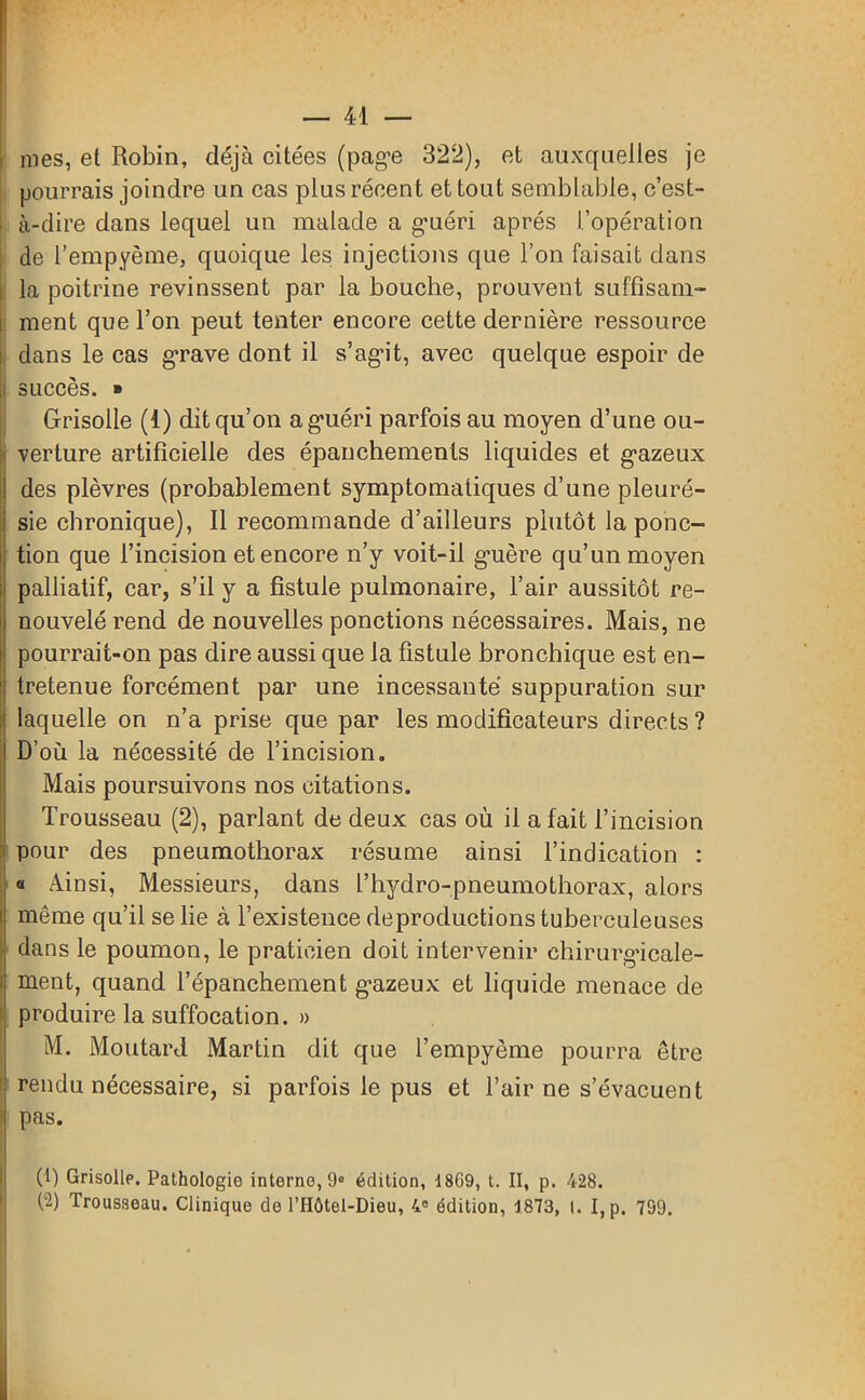 nies, et Robin, déjà citées (page 322), et auxquelles je pourrais joindre un cas plus récent et tout semblable, c’est- • à-dire dans lequel un malade a guéri après l’opération de l’empyème, quoique les injections que l’on faisait dans la poitrine revinssent par la bouche, prouvent suffisam- i ment que l’on peut tenter encore cette dernière ressource dans le cas grave dont il s’agit, avec quelque espoir de succès. » Grisolle (1) dit qu’on a guéri parfois au moyen d’une ou- verture artificielle des épanchements liquides et gazeux des plèvres (probablement symptomatiques d’une pleuré- sie chronique), Il recommande d’ailleurs plutôt la ponc- tion que l’incision et encore n’y voit-il guère qu’un moyen palliatif, car, s’il y a fistule pulmonaire, l’air aussitôt re- nouvelé rend de nouvelles ponctions nécessaires. Mais, ne pourrait-on pas dire aussi que la fistule bronchique est en- tretenue forcément par une incessante suppuration sur laquelle on n’a prise que par les modificateurs directs ? D’où la nécessité de l’incision. Mais poursuivons nos citations. Trousseau (2), parlant de deux cas où il a fait l’incision pour des pneumothorax résume ainsi l’indication : « Ainsi, Messieurs, dans l’hydro-pneumothorax, alors même qu’il se lie à l’existence de productions tuberculeuses dans le poumon, le praticien doit intervenir chirurgicale- ment, quand l’épanchement gazeux et liquide menace de produire la suffocation. » M. Moutard Martin dit que l’empyème pourra être ' rendu nécessaire, si parfois le pus et l’air ne s’évacuent pas. CD Grisolle. Pathologie interne, 9» édition, 1869, t. II, p. 428. (2) Trousseau. Clinique de l’IIôtel-Dieu, 4° édition, 1873, I. I, p. 799.