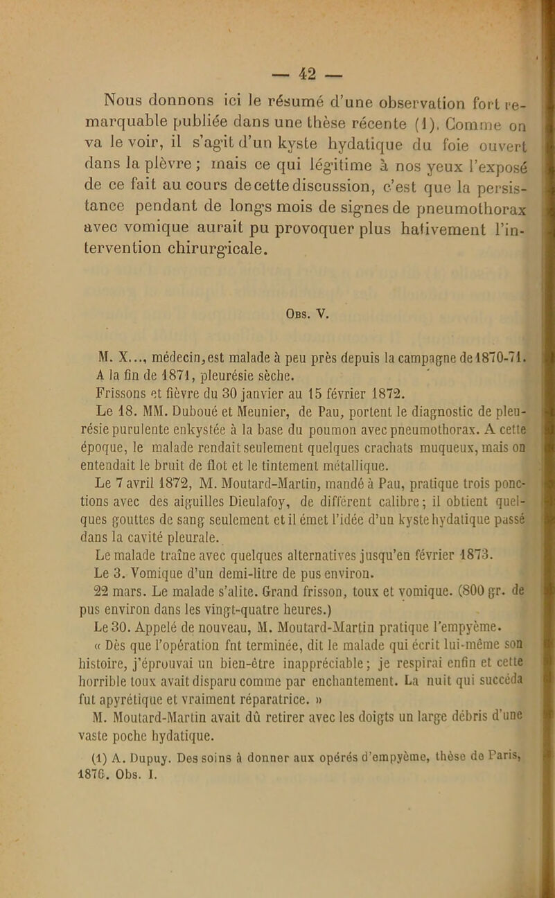 Nous donnons ici le résumé d’une observation fort re- marquable publiée dans une thèse récente (J), Comme on va le voir, il s’agit d’un kyste hydatique du foie ouvert dans la plèvre ; mais ce qui légitime à nos yeux l’exposé de ce fait au cours de cette discussion, c’est que la persis- tance pendant de longs mois de signes de pneumothorax avec vomique aurait pu provoquer plus hâtivement l’in- tervention chirurgicale. Obs. V. M. X..., médecin,est malade à peu près depuis la campagne de 1870-71. A la fin de 4871, pleurésie sèche. Frissons et fièvre du 30 janvier au 15 février 1872. Le 18. MM. Duboué et Meunier, de Pau, portent le diagnostic de pleu- résie purulente enkystée à la base du poumon avec pneumothorax. A cette époque, le malade rendait seulement quelques crachats muqueux, mais on entendait le bruit de flot et le tintement métallique. Le 7 avril 1872, M. Moutard-Martin, mandé à Pau, pratique trois ponc- tions avec des aiguilles Dieulafoy, de différent calibre; il obtient quel- ques gouttes de sang seulement et il émet l’idée d’un kyste hydatique passé dans la cavité pleurale. Le malade traîne avec quelques alternatives jusqu’en février 1873. Le 3. Vomique d’un demi-litre de pus environ. 22 mars. Le malade s’alite. Grand frisson, toux et vomique. (800 gr. de pus environ dans les vingt-quatre heures.) Le 30. Appelé de nouveau, M. Moutard-Martin pratique l’empyème. « Dès que l’opération fnt terminée, dit le malade qui écrit lui-même son histoire, j’éprouvai un bien-être inappréciable; je respirai enfin et cette horrible toux avait disparu comme par enchantement. La nuit qui succéda fut apyrétique et vraiment réparatrice. » M. Moutard-Martin avait dû retirer avec les doigts un large débris d’une vaste poche hydatique. (1) A. Dupuy. Des soins à donner aux opérés d’empyème, thèse de Paris, 1870. Obs. I.