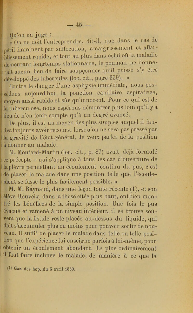 Qu’on en juge : « On ne doit l’entreprendre, dit-il, que dans le cas de péril imminent par suffocation, amaigrissement et affai- Î blissement rapide, et tout au plus dans celui où la maladie demeurant longtemps stationnaire, le poumon ne donne- Irait aucun lieu de faire soupçonner qu’il puisse s’y être développé des tubercules (loc. cit., page 359). » Contre le danger d’une asphyxie immédiate, nous pos- sédons aujourd’hui la ponction capillaire aspiratrice, moyen aussi rapide et sûr qu’innocent. Pour ce qui est de la tuberculose, nous espérons démontrer plus loin qu’il y a lieu de n’en tenir compte qu’à un degré avancé. De plus, il est un moyen des plus simples auquel il fau- dra toujours avoir recours, lorsqu’on ne sera pas pressé par la gravité de l’état général. Je veux parler de la position à donner au malade. M. Moutard-Martin (loc. cit,, p. 87) avait déjà formulé ce précepte « qui s’applique à tous Jes cas d’ouverture de la plèvre permettant un écoulement con tinu du pus, c’est j de placer le malade dans une position telle que l’écoule- ment se fasse le plus facilement possible. » M. M. Raynaud, dans une leçon toute récente (1), et son ! élève Rouveix, dans la thèse citée plus haut, ontbien mon- tré les bénéfices de la simple position. Une fois le pus 1 évacué et ramené à un niveau inférieur, il se trouve sou- vent que la fistule reste placée au-dessus du liquide, qui doit s’accumuler plus ou moins pour pouvoir sortir de nou- veau. Il suffit de placer le malade dans telle ou telle posi- tion que l’expérience lui enseigne parfois à lui-même, pour obtenir un écoulement abondant. Le plus ordinairement il faut faire incliner le malade, de manière à ce que la (R Gaz. dos hop. .du 6 avril 1880.