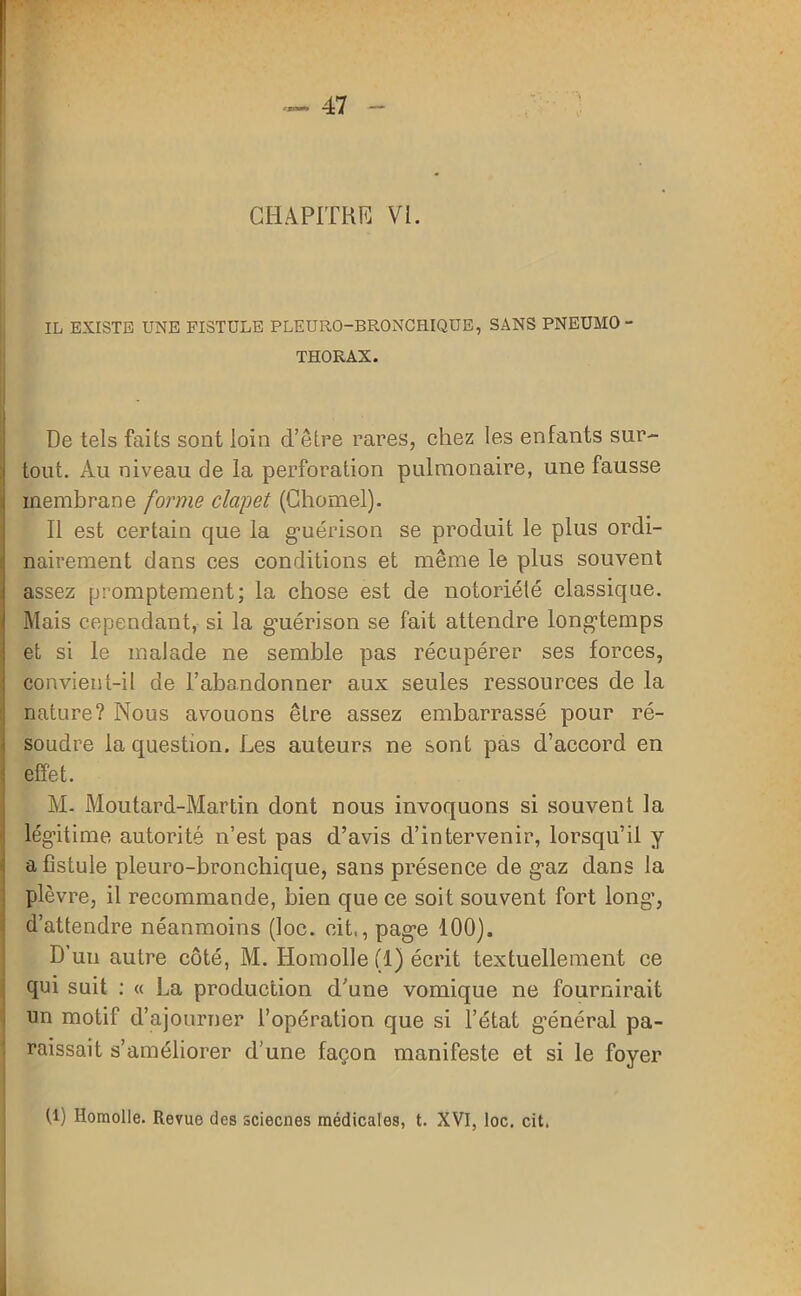 CHAPITRE VL IL EXISTE UNE FISTULE PLEURO-BRONCHIQUE, SANS PNEUMO THORAX. De tels faits sont loin d’être rares, chez les enfants sur- tout. Au niveau de la perforation pulmonaire, une fausse membrane forme clapet (Chomel). Il est certain que la guérison se produit le plus ordi- nairement dans ces conditions et même le plus souvent assez promptement; la chose est de notoriété classique. Mais cependant, si la guérison se fait attendre longtemps et si le malade ne semble pas récupérer ses forces, convient-il de l’abandonner aux seules ressources de la nature? Nous avouons être assez embarrassé pour ré- soudre la question. Les auteurs ne sont pas d’accord en effet. M- Moutard-Martin dont nous invoquons si souvent la légitime autorité n’est pas d’avis d’intervenir, lorsqu’il y a fistule pleuro-bronchique, sans présence de gaz dans la plèvre, il recommande, bien que ce soit souvent fort long’, d’attendre néanmoins (loc. cit,, page 100). D’un autre côté, M. Homolle (1) écrit textuellement ce qui suit : « La production d’une vomique ne fournirait un motif d’ajourner l’opération que si l’état g’énéral pa- raissait s’améliorer d’une façon manifeste et si le foyer R) Homolle. Revue des sciecnes médicales, t. XVI, loc, cit.