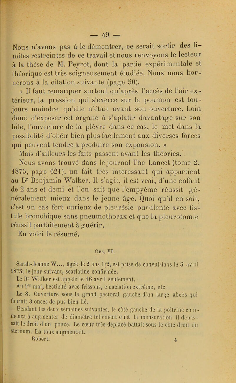 Nous n’avons pas à le démontrer, ce serait sortir des li- mites restreintes de ce travail et nous renvoyons le lecteur à la thèse de M. Peyrot, dont la partie expérimentale et théorique est très soigneusement étudiée. Nous nous bor- nerons à la citation suivante (page 50). « Il faut remarquer surtout qu’après l’accès de l’air ex- térieur, la pression qui s’exerce sur le poumon est tou- jours moindre qu elle n’était avant son ouverture. Loin donc d’exposer cet organe à s’aplatir davantage sur son hile, l’ouverture de la plèvre dans ce cas, le met dans la possibilité d’obéir bien plus facilement aux diverses forces qui peuvent tendre à produire son expansion. » Mais d’ailleurs les faits passent avant les théories. Nous avons trouvé dans le journal The Lancet (tome 2, 1875, pag’e 621), un fait très intéressant qui appartient au Dr Benjamin Walker. 11 s’agit, il est vrai, d’une enfant de 2 ans et demi et l’on sait que Tempyème réussit gé- néralement mieux dans le jeune âge. Quoi qu'il en soit, c’est un cas fort curieux de pleurésie purulente avec fis- tule bronchique sans pneumothorax et que la pleurotomie réussit parfaitement à guérir. En voici le résumé. Obs. vi. Sarah-Jeanne \V..., âgée de 2 ans 112, est prise de convulsions le 5 avnl 1875; le jour suivant, scarlatine confirmée. Le Dr Walker est appelé le 16 avril seulement. Au 1er mai, hecticité avec frissons, émaciation extrême, etc. Le 8. Ouverture sous le grand pectoral gauche d’un large abcès qui fournit 3 onces de pus bien lié. Pendant les deux semaines suivantes, le côté gauche de la poitrine co n- mença à augmenter de diamètre tellement qu’à la mensuration il dépas- sait le droit d’un pouce. Le cœur très déplacé battait sous le côté droit du sternum. La toux augmentait. Robert. 4