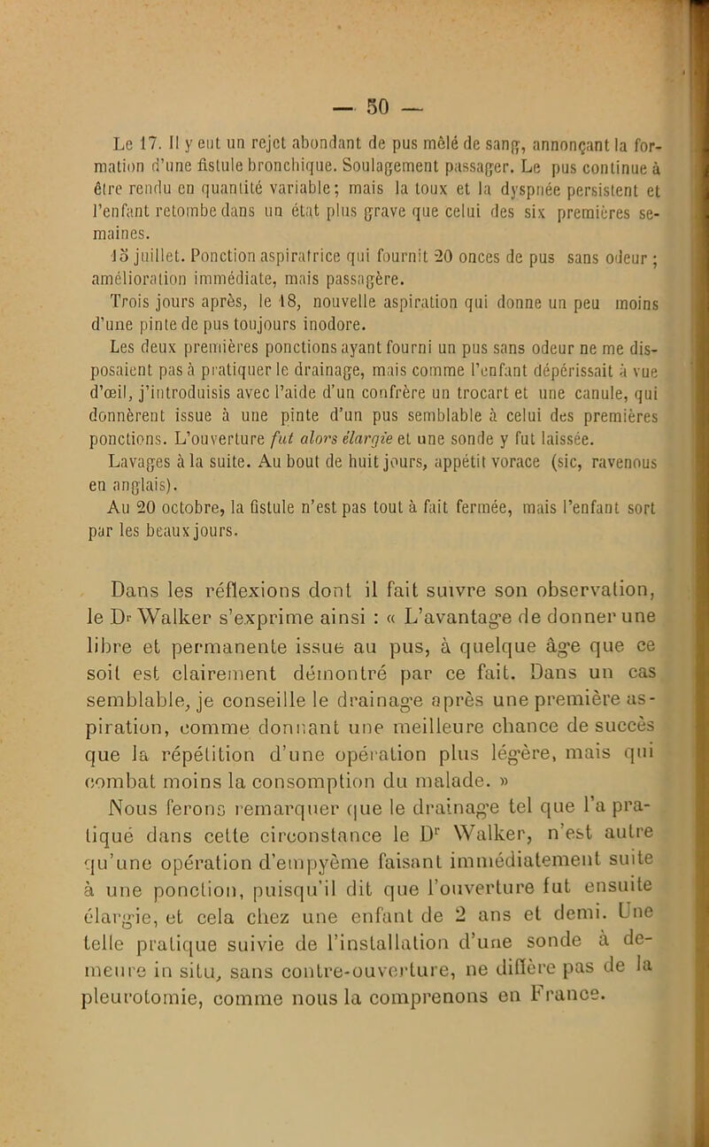 Le 17. Il y eut un rejet abondant de pus mêlé de sang, annonçant la for- mation d’une fistule bronchique. Soulagement passager. Le pus continue à être rendu en quantité variable; mais la toux et la dyspnée persistent et l’enfant retombe dans un état plus grave que celui des six premières se- maines. 1 o juillet. Ponction aspiratrice qui fournit 20 onces de pus sans odeur ; amélioration immédiate, mais passagère. Trois jours après, le 18, nouvelle aspiration qui donne un peu moins d’une pinte de pus toujours inodore. Les deux premières ponctions ayant fourni un pus sans odeur ne me dis- posaient pascà pratiquer le drainage, mais comme l’enfant dépérissait à vue d’œil, j’introduisis avec l’aide d’un confrère un trocart et une canule, qui donnèrent issue à une pinte d’un pus semblable à celui des premières ponctions. L’ouverture fut alors élargie e,t une sonde y fut laissée. Lavages à la suite. Au bout de huit jours, appétit vorace (sic, ravenous eu anglais). Au 20 octobre, la fistule n’est pas tout à fait fermée, mais l’enfant sort par les beaux jours. Dans les réflexions dont il fait suivre son observation, le Dr Walker s’exprime ainsi : « L’avantage de donner une libre et permanente issue au pus, à quelque âge que ce soit est clairement démontré par ce fait. Dans un cas semblable, je conseille le drainage après une première as- piration, comme donnant une meilleure chance de succès que la répétition d’une opération plus légère, mais qui combat moins la consomption du malade. » Nous ferons remarquer que le drainage tel que l’a pra- tiqué dans celle circonstance le Dr Walker, n’est autre qu’une opération d’empyème faisant immédiatement suite à une ponction, puisqu’il dit que l’ouverture fut ensuite élargie, et cela chez une enfant de 2 ans et demi. L ue telle pratique suivie de l’installation d’une sonde à de- meure in situ, sans contre-ouverture, ne diffère pas de la pleurotomie, comme nous la comprenons en France.