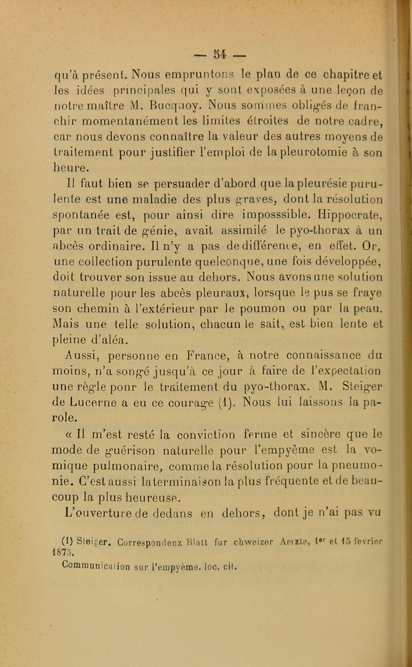 qu’à présent. Nous empruntons le plan de ce chapitre et les idées principales qui y sont exposées à une leçon de notre maître M. Bucqaoy. Nous sommes obligés de fran- chir momentanément les limites étroites de notre cadre, car nous devons connaître la valeur des autres moyens de traitement pour justifier l’emploi de la pleurotomie à son heure. Il faut bien se persuader d’abord que lapleurésie puru- lente est une maladie des plus graves, dont la résolution spontanée est, pour ainsi dire imposssible. Hippocrate, par un trait de génie, avait assimilé le pyo-thorax à un abcès ordinaire. Il n’y a pas de différenc e, en effet. Or, une collection purulente quelconque, une fois développée, doit trouver son issue au dehors. Nous avons une solution naturelle pour les abcès pleuraux, lorsque le pus se fraye son chemin à l’extérieur par le poumon ou par la peau. Mais une telle solution, chacun le sait, est bien lente et pleine d’aléa. Aussi, personne en France, à notre connaissance du moins, n’a songé jusqu’à ce jour à faire de l’expectation une règle pour le traitement du pyo-thorax. M. Steig’er de Lucerne a eu ce courage (1). Nous lui laissons la pa- role. « Il m’est resté la conviction ferme et sincère que le mode de guérison naturelle pour l’empyème est la vo- mique pulmonaire, comme la résolution pour la pneumo- nie. C’est aussi la terminaison la plus fréquente et de beau- coup la plus heureuse. L’ouverture de dedans en dehors, dont je n’ai pas vu (1) Steiper. Corresponrlenz Blatt fur chweizer Aeizle, 1er et 15 février 1875. Comraunicaiion sur l’empyème. loc. cit.