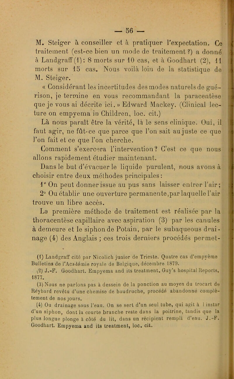 M. Steiger à conseiller et à pratiquer l'expectation. Ce traitement (est-ce bien un mode de traitement?) a donné à Landgrafif(l) : 8 morts sur 10 cas, et à Goodhart (2), 11 morts sur 15 cas. Nous voilà loin de la statistique de M. Steiger. « Considérant les incertitudes des modes naturels de gué- rison, je termine en vous recommandant la paracentèse que je vous ai décrite ici. «Edward Mackey. (Clinical lec- ture on empyema in Children, loc. cit.) Là nous paraît être la vérité, là le sens clinique. Oui, il faut agir, ne fût-ce que parce que l’on sait au juste ce que l’on fait et ce que l’on cherche. Comment s’exercera l’intervention? C’est ce que nous allons rapidement étudier maintenant. Dans le but d’évacuer le liquide purulent, nous avons à choisir entre deux méthodes principales: 1° On peut donner issue au pus sans laisser entrer l'air ; 2° Ou établir une ouverture permanente,par laquelle l’air trouve un libre accès. La première méthode de traitement est réalisée par la thoracentèse capillaire avec aspiration (3) par les canules à demeure et le siphon de Potain, par le subaqueous drai- nage (4) des Anglais ; ces trois derniers procédés permet- il) Landgraff cité par Nicolich junior de Trieste. Quatre cas d’empyème Bulletins de l’Académie royale de Belgique, décembre I8T9. ^2) J.-F. Goodhart. Empyema and its treatment. Guy’s hospital Reports, 1877. (3) Nous ne parlons pas à dessein de la ponction au moyen du trocart de Réybard revêtu d’une chemise de baudruche, procédé abandonné complè- tement de nos jours. (4) Ou drainage sous l’eau. On se sert d’un seul tube, qui agit à i instar d’un siphon, dont la courte branche resto dans la poitrine, tandis que la plus longue plonge à côté du lit, dans un récipient rempli d’eau. J.-F. Goodhart. Empyema and its treatment, loc. cit.