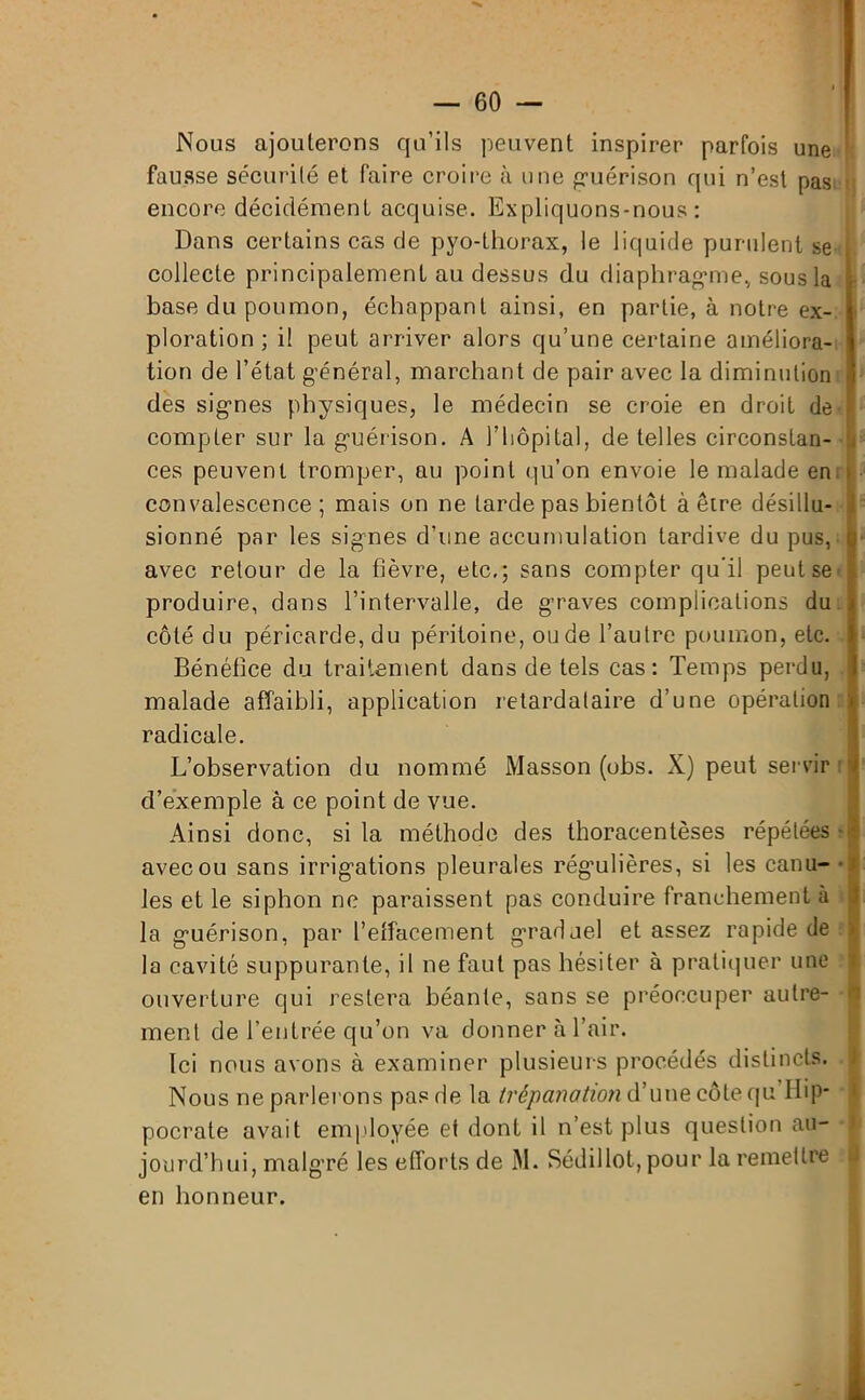 Nous ajouterons qu’ils peuvent inspirer parfois une fausse sécurité et faire croire à une guérison qui n’est pas encore décidément acquise. Expliquons-nous: Dans certains cas de pyo-thorax, le liquide purulent se collecte principalement au dessus du diaphragme» sous la base du poumon, échappant ainsi, en partie, à notre ex- ploration ; il peut arriver alors qu’une certaine améliora- tion de l’état général, marchant de pair avec la diminution des signes physiques, le médecin se croie en droit de compter sur la guérison. A l'hôpital, de telles circonstan- ces peuvent tromper, au point qu’on envoie le malade en ; convalescence; mais on ne larde pas bientôt à être désillu- sionné par les signes d’une accumulation tardive du pus, avec retour de la fièvre, etc.; sans compter qu’il peut se produire, dans l’intervalle, de graves complications du côté du péricarde, du péritoine, ou de l’autre poumon, etc. Bénéfice du traitement dans de tels cas: Temps perdu, malade affaibli, application retardataire d’une opération radicale. L’observation du nommé Masson (obs. X) peut servir d’exemple à ce point de vue. Ainsi donc, si la méthode des thoracentèses répétées • avec ou sans irrigations pleurales régulières, si les canu- les et le siphon ne paraissent pas conduire franchement à la guérison, par l’effacement graduel et assez rapide de la cavité suppurante, il ne faut pas hésiter à pratiquer une ouverture qui restera béante, sans se préoccuper autre- ment de l’entrée qu’on va donner à l’air. Ici nous avons à examiner plusieurs procédés distincts. Nous ne parlerons pas de la trépanation d’une côte qu Hip- pocrate avait employée et dont il n’est plus question au- jourd’hui, malgré les efforts de M. Sédillot, pour la remettre en honneur.