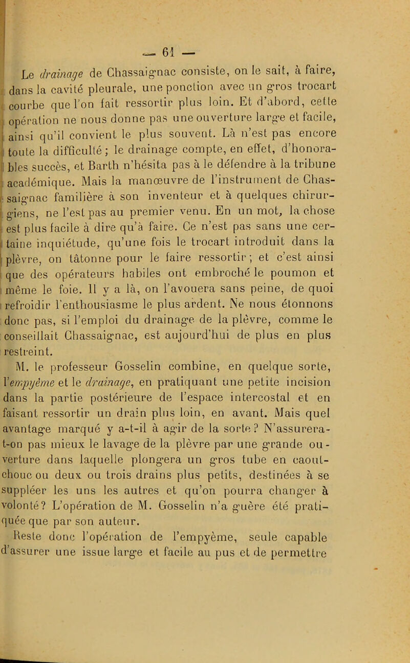 Le drainage de Ghassaignac consiste, on le sait, à faire, dans la cavité pleurale, une ponction avec un gros trocart courbe que l’on fait ressortir plus loin. Et d’abord, cette opération ne nous donne pas une ouverture large et facile, i ainsi qu’il convient le plus souvent. Là n est pas encore toute la difficulté; le drainage compte, en effet, d’honora- bles succès, et Barth n’hésita pas à le défendre à la tribune académique. Mais la manœuvre de l’instrument de Chas- fsaignac familière à son inventeur et à quelques chirur- giens, ne l’est pas au premier venu. En un mot, la chose est plus facile à dire qu’à faire. Ce n’est pas sans une cer- taine inquiétude, qu’une fois le trocart introduit dans la 'plèvre, on tâtonne pour le faire ressortir; et c’est ainsi que des opérateurs habiles ont embroché le poumon et même le foie. 11 y a là, on l’avouera sans peine, de quoi refroidir l’enthousiasme le plus ardent. Ne nous étonnons donc pas, si l’emploi du drainage de la plèvre, comme le conseillait Chassaignac, est aujourd’hui de plus en plus restreint. M. le professeur Gosselin combine, en quelque sorte, l’empyême et le drainage, en pratiquant une petite incision dans la partie postérieure de l’espace intercostal et en faisant ressortir un drain plus loin, en avant. Mais quel avantage marqué y a-t-il à agir de la sorte ? N’assurera- t-on pas mieux le lavag’e de la plèvre par une grande ou- verture dans laquelle plongera un gros tube en caout- chouc ou deux ou trois drains plus petits, destinées à se suppléer les uns les autres et qu’on pourra changer à volonté? L’opération de M. Gosselin n’a guère été prati- quée que par son auteur. Reste donc l’opération de l’empyème, seule capable d’assurer une issue large et facile au pus et de permettre