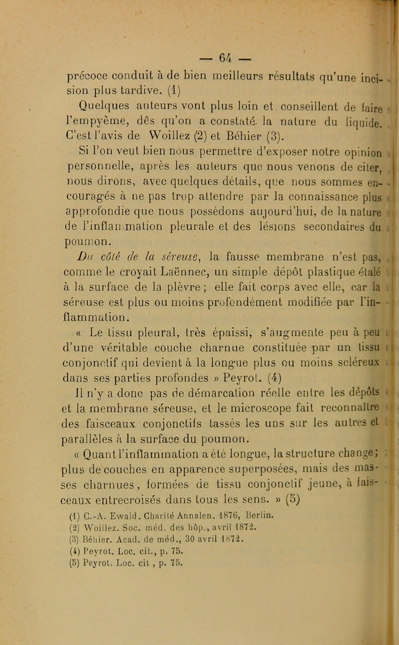 précoce conduit à de bien meilleurs résultats qu’une inci- sion plus tardive. (1) Quelques auteurs vont plus loin et conseillent de (aire l’empyème, dès qu’on a constaté la nature du liquide. C’est l’avis de Woillez (2) et Béhier (3). Si l’on veut bien nous permettre d’exposer notre opinion personnelle, après les auteurs que nous venons de citer, nous dirons, avec quelques détails, que nous sommes en- couragés à ne pas trop attendre par la connaissance plus approfondie que nous possédons aujourd’hui, de la nature de l’inflammation pleurale et des lésions secondaires du poumon. Du côté de la séreuse, la fausse membrane n’est pas, comme le croyait Laënnec, un simple dépôt plastique étalé à la surface de la plèvre; elle fait corps avec elle, car la séreuse est plus ou moins profondément modifiée par l’in- flammation. « Le tissu pleural, très épaissi, s’augmente peu à peu d’une véritable couche charnue constituée par un tissu conjonctif qui devient à la longme plus ou moins scléreux dans ses parties profondes » Peyrot. (4) il n’y a donc pas de démarcation réelle entre les dépôts et la membrane séreuse, et le microscope fait reconnaître des faisceaux conjonctifs tassés les uns sur les autres et parallèles à la surface du poumon. « Quant l’inflammation a été longue, la structure change; plus découches en apparence superposées, mais des mas- ses charnues, formées de tissu conjonctif jeune, à fais- ceaux entrecroisés dans fous les sens. » (5) (1) C.-A. Ewald . Charité Annalen. 187G, Berlin. (2) Woillez. Soc. méd. des hôp., avril 1872. (3) Béhier. Acad, de méd., 30 avril 1372. (4) Peyrot. Loc. cit., p. 73. (5) Peyrot. Loc. cit , p. 75. H il ;!