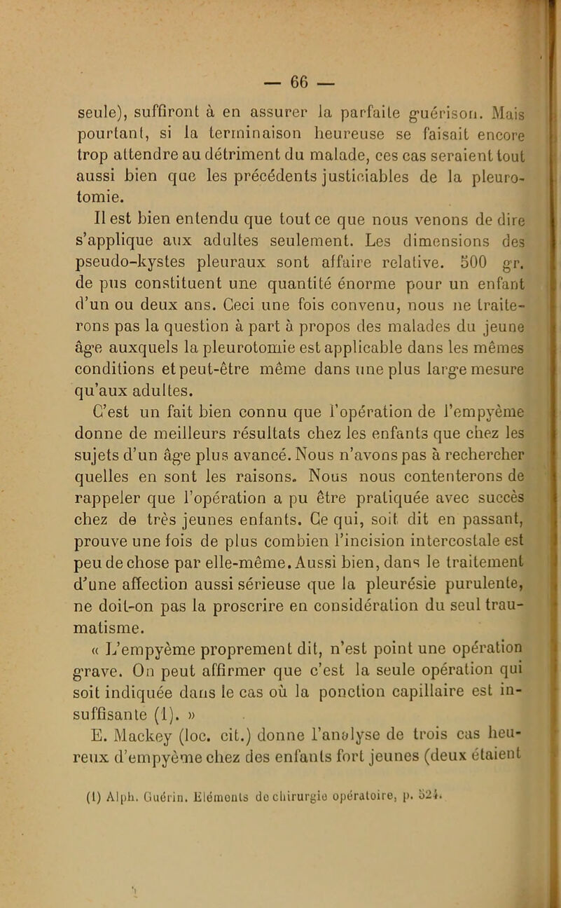 seule), suffiront à en assurer la parfaite guérison. Mais pourtant, si la terminaison heureuse se faisait encore trop attendre au détriment du malade, ces cas seraient tout aussi bien que les précédents justiciables de la pleuro- tomie. Il est bien entendu que tout ce que nous venons de dire s’applique aux adultes seulement. Les dimensions des pseudo-kystes pleuraux sont affaire relative. 500 gr. de pus constituent une quantité énorme pour un enfant d’un ou deux ans. Ceci une fois convenu, nous ne traite- rons pas la question à part 5 propos des malades du jeune âge auxquels la pleurotomie est applicable dans les mêmes conditions et peut-être même dans une plus large mesure qu’aux adultes. C’est un fait bien connu que l’opération de l’empyème donne de meilleurs résultats chez les enfants que chez les sujets d’un âge plus avancé. Nous n’avons pas à rechercher quelles en sont les raisons. Nous nous contenterons de rappeler que l’opération a pu être pratiquée avec succès chez de très jeunes enfants. Ce qui, soit dit en passant, prouve une fois de plus combien l’incision intercostale est peu de chose par elle-même. Aussi bien, dans le traitement d'une affection aussi sérieuse que la pleurésie purulente, ne doit-on pas la proscrire en considération du seul trau- matisme. « L’empyème proprement dit, n’est point une opération g’rave. On peut affirmer que c’est la seule opération qui soit indiquée dans le cas où la ponction capillaire est in- suffisante (I). » E. Mackey (loc. cit.) donne l’analyse de trois cas heu- reux d’empyème chez des enfants fort jeunes (deux étaient (1) Alph. Guérin. Eléments do chirurgie opératoire, p. o2i.