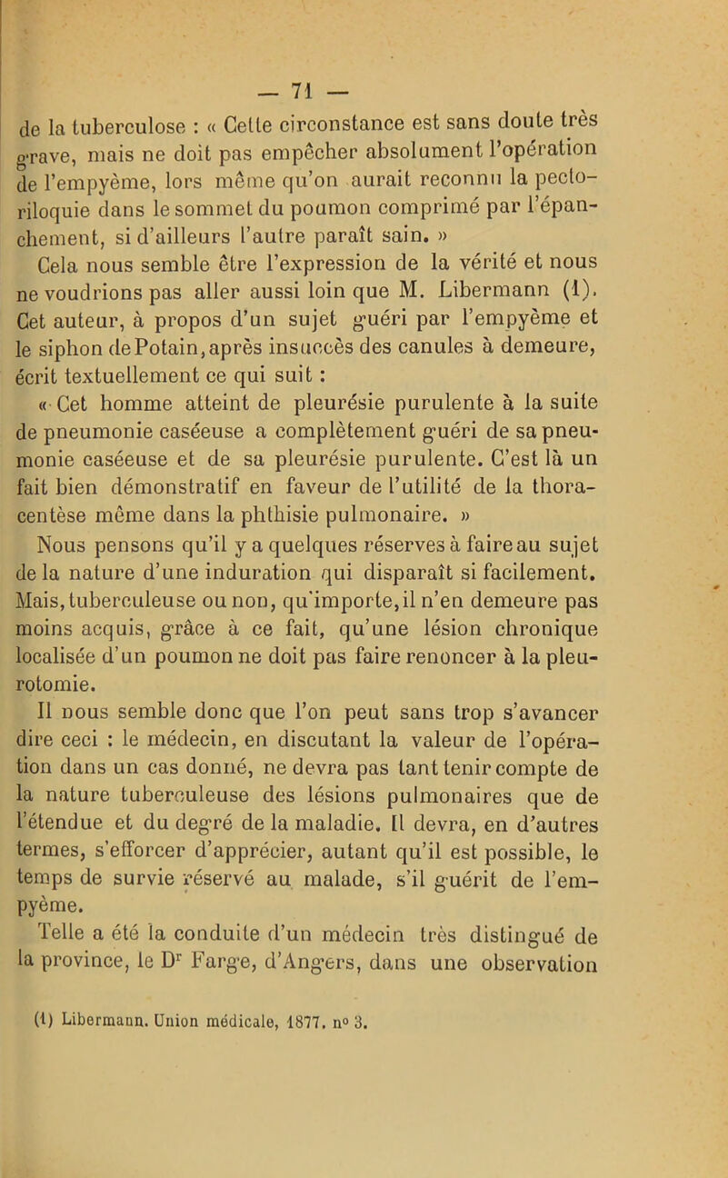 de la tuberculose : « Celle circonstance est sans doute très g-rave, niais ne doit pas empêcher absolument l’opération de l’empyème, lors même qu’on aurait reconnu la pecto- riloquie dans le sommet du poumon comprimé par l’épan- chement, si d’ailleurs l’aulre paraît sain. » Cela nous semble être l’expression de la vérité et nous ne voudrions pas aller aussi loin que M. Libermann (1), Cet auteur, à propos d’un sujet guéri par l’empyème et le siphon dePotain,après insuccès des canules à demeure, écrit textuellement ce qui suit : « Cet homme atteint de pleurésie purulente à la suite de pneumonie caséeuse a complètement guéri de sa pneu- monie caséeuse et de sa pleurésie purulente. C’est là un fait bien démonstratif en faveur de l’utilité de la thora- centèse même dans la phthisie pulmonaire. » Nous pensons qu’il y a quelques réserves à faire au sujet delà nature d’une induration qui disparaît si facilement. Mais, tuberculeuse ou non, qu'importe,il n’en demeure pas moins acquis, grâce à ce fait, qu’une lésion chronique localisée d’un poumon ne doit pas faire renoncer à la pleu- rotomie. Il nous semble donc que l’on peut sans trop s’avancer dire ceci : le médecin, en discutant la valeur de l’opéra- tion dans un cas donné, ne devra pas tant tenir compte de la nature tuberculeuse des lésions pulmonaires que de l’étendue et du degré de la maladie. Il devra, en d’autres termes, s’efforcer d’apprécier, autant qu’il est possible, le temps de survie réservé au malade, s’il guérit de l’em- pyème. Telle a été la conduite d’un médecin très distingué de la province, le Dr Farge, d’Angers, dans une observation (t) Libermaun. Union médicale, 1877. n° 3.