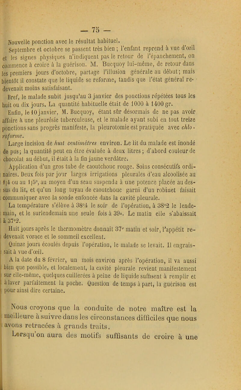 Nouvelle ponction avec le résultat habituel. Septembre et octobre se passent très bien ; l’enfant reprend à vue d’œil et les signes physiques n’indiquent pas le retour de l’épanchement, on commence à croire à la guérison. M. Bucquoy lui-même, de retour dans les premiers jours d’octobre, partage l’illusion générale au début; mais bientôt il constate que le liquide se reforme, taudis que l’état général re- devenait moins satisfaisant. Bref, le malade subit jusqu’au 3 janvier des ponctions répétées tous les huit ou dix jours. La quantité habituelle était de 1000 à 1400 gr. Enfin, le 10 janvier, M. Bucquoy, étant sûr désormais de ne pas avoir affaire à une pleurésie tuberculeuse, et le malade ayant subi en tout treize pondions sans progrès manifeste, la pleurotomie est pratiquée avec chlo • reforme. Large incision de huit centimètres environ. Le lit du malade est inondé de pus; la quantité peut en être évaluée à deux litres ; d’abord couleur de chocolat au début, il était à la fin jaune verdâtre. Application d’un gros tube de caoutchouc rouge. Soins consécutifs ordi- naires. Deux fois par jour larges irrigations pleurales d’eau alcoolisée au J|4 ou au l|5e, au moyen d’un seau suspendu à une potence placée au des- sus du lit, et qu’un long tuyau de caoutchouc garni d’un robinet faisait communiquer avec la sonde enfoncée dans la cavité pleurale. La température s’élève à 38°4 le soir de l’opération, à 38°2 le lende- main, et le surlendemain une seule fois à 39°. Le matin eile s’abaissait à 37°2. Huit jours après le thermomètre donnait 37J matin et soir, l’appétit re- devenait vorace et le sommeil excellent. Quinze jours écoulés depuis l’opération, le malade se levait. Il engrais- sait à vue d’œil. A la date du 8 février, un mois environ après l’opération, il va aussi bien que possible, et localement, la cavité pleurale revient manifestement sur elle-même, quelques cuillerées à peine de liquide suffisent à remplir et a laver parfaitement la poche. Question de temps à part, la guérison est pour ainsi dire certaine. Nous croyons que la conduite de notre maître est la meilleure à suivre dans les circonstances difficiles que nous avons retracées à grands traits. Lorsqu on aura des motifs suffisants de croire à une