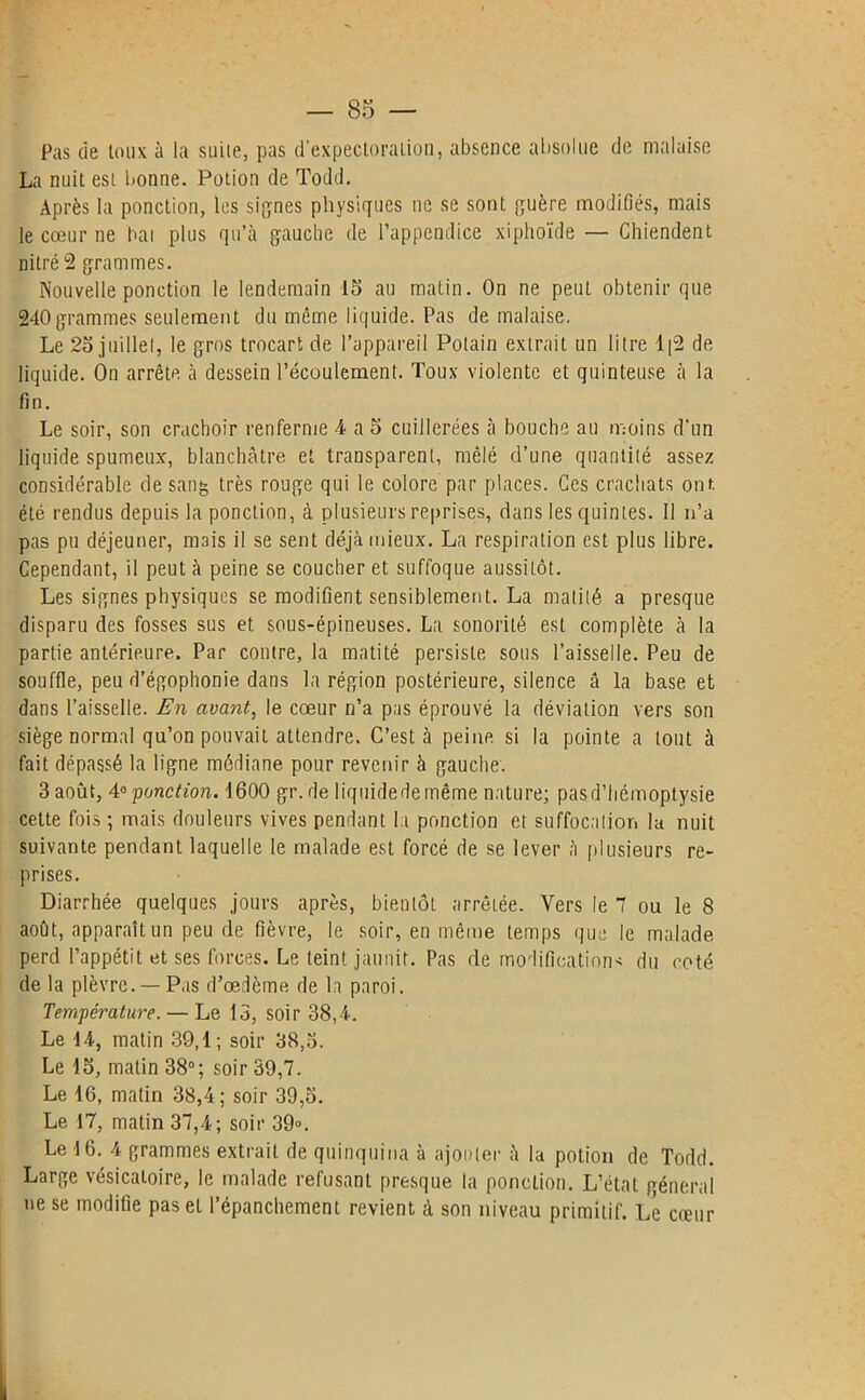 Pas de toux à la suite, pas d’expectoration, absence absolue de malaise La nuit est bonne. Potion de Todd. Après la ponction, les signes physiques ne se sont guère modifiés, mais le cœur ne bai plus qu’à gauche de l’appendice xiphoïde — Chiendent nitré 2 grammes. Nouvelle ponction le lendemain 15 au matin. On ne peut obtenir que 240grammes seulement du même liquide. Pas de malaise. Le 25 juillet, le gros trocart de l’appareil Polain extrait un litre 1[2 de liquide. On arrête à dessein l’écoulement. Toux violente et quinteuse à la fin. Le soir, son crachoir renferme -4 a 5 cuillerées à bouche au moins d'un liquide spumeux, blanchâtre et transparent, mêlé d’une quantité assez considérable de sang très rouge qui le colore par places. Ces crachats ont. été rendus depuis la ponction, à plusieurs reprises, dans les quintes. Il n’a pas pu déjeuner, mais il se sent déjà mieux. La respiration est plus libre. Cependant, il peut à peine se coucher et suffoque aussitôt. Les signes physiques se modifient sensiblement. La matité a presque disparu des fosses sus et sous-épineuses. La sonorité est complète à la partie antérieure. Par contre, la matité persiste sous l’aisselle. Peu de souffle, peu d’égophonie dans la région postérieure, silence â la base et dans l’aisselle. En avant, le cœur n’a pas éprouvé la déviation vers son siège normal qu’on pouvait attendre. C’est à peine si la pointe a tout à fait dépassé la ligne médiane pour revenir à gauche. 3 août, 4° 'ponction. 1600 gr.de liquide de même nature; pasd’liémoptysie celte fois; mais douleurs vives pendant l a ponction et suffocation la nuit suivante pendant laquelle le malade est forcé de se lever à plusieurs re- prises. Diarrhée quelques jours après, bientôt arrêtée. Vers le 7 ou le 8 août, apparaît un peu de fièvre, le soir, en même temps que le malade perd l’appétit et ses forces. Le teint jaunir. Pas de modifications du coté de la plèvre. — Pas d’œdème de la paroi. Température. — Le 13, soir 38,4. Le 14, matin 39,1; soir 38,5. Le 15, matin 38°; soir 39,7. Le 16, matin 38,4; soir 39,5. Le 17, matin 37,4; soir 39». Le 16. 4 grammes extrait de quinquina à ajouter à la potion de Todd. Large vésicatoire, le malade refusant presque la ponction. L’état général ne se modifie pas et l’épanchement revient à son niveau primitif. Le cœur