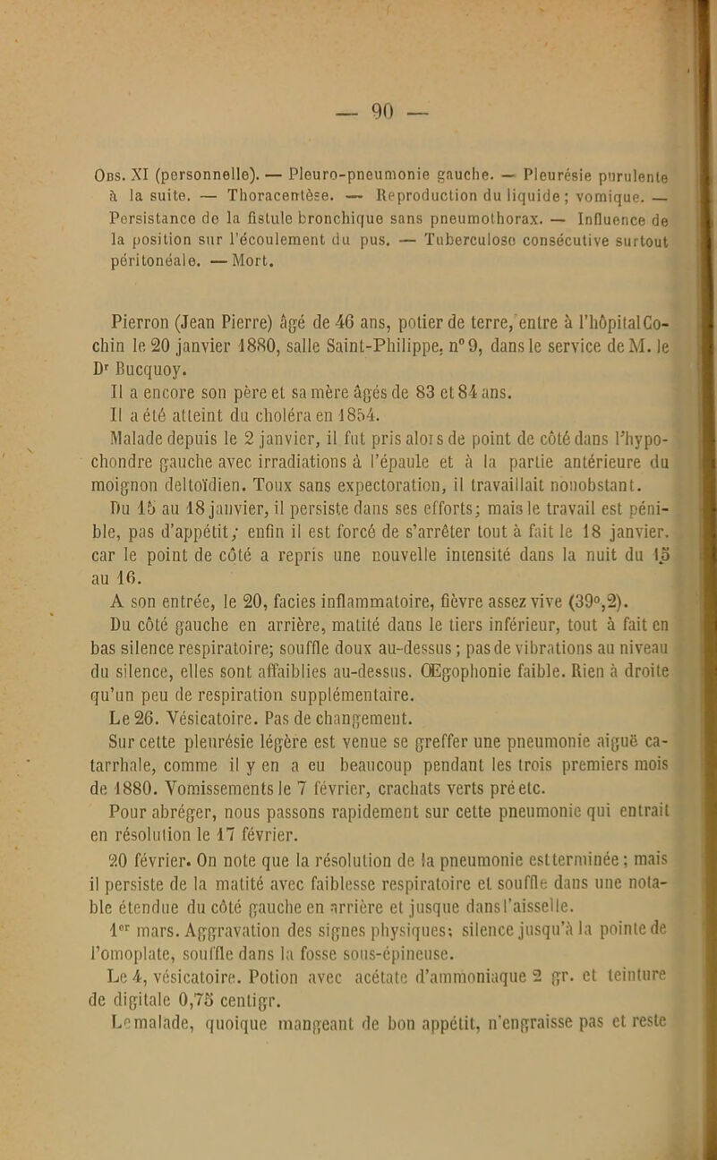 Ons. XI (personnelle). — Pleuro-pneumonie gauche. — Pleurésie purulente à la suite. — Thoracentèse. — Reproduction du liquide ; vomique.— Persistance de la fistule bronchique sans pneumothorax. — Influence de la position sur l’écoulement du pus. — Tuberculose consécutive surtout péritonéale. —Mort. Pierron (Jean Pierre) âgé de 46 ans, potier de terre, entre à l’hôpitalCo- chin le 20 janvier 1880, salle Saint-Philippe, n°9, dans le service deM. le Dr Bucquoy. Il a encore son père et sa mère âgés de 83 et 84 ans. Il a été atteint du choléra en 1854. Malade depuis le 2 janvier, il fut pris aloi s de point de côté dans Phypo- chondre gauche avec irradiations à l’épaule et à la partie antérieure du moignon deltoïdien. Toux sans expectoration, il travaillait nonobstant. Du 15 au 18 janvier, il persiste dans ses efforts; mais le travail est péni- ble, pas d’appétit; enfin il est forcé de s’arrêter tout à fait le 18 janvier, car le point de côté a repris une nouvelle intensité dans la nuit du 15 au 16. A son entrée, le 20, faciès inflammatoire, fièvre assez vive (39°,2). Du côté gauche en arrière, matité dans le tiers inférieur, tout à fait en bas silence respiratoire; souffle doux au-dessus ; pas de vibrations au niveau du silence, elles sont affaiblies au-dessus. OEgophonie faible. Rien à droite qu’un peu de respiration supplémentaire. Le 26. Vésicatoire. Pas de changement. Sur celte pleurésie légère est venue se greffer une pneumonie aiguë ca- tarrhale, comme il y en a eu beaucoup pendant les trois premiers mois de 1880. Vomissements le 7 février, crachats verts pré etc. Pour abréger, nous passons rapidement sur cette pneumonie qui entrait en résolution le 17 février. 20 février. On note que la résolution de la pneumonie est terminée; mais il persiste de la matité avec faiblesse respiratoire et souffle dans une nota- ble étendue du côté gauche en arrière et jusque dans l'aisselle. 1er mars. Aggravation des signes physiques; silence jusqu’à la pointe de l’omoplate, souffle dans la fosse sous-épineuse. Le 4, vésicatoire. Potion avec acétate d’ammoniaque 2 gr. et teinture de digitale 0,75 cenligr. Lemalade, quoique mangeant de bon appétit, n’engraisse pas et reste