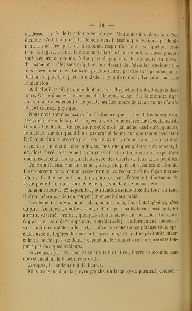 au dessus et près de la colonne vertébrale. Matité.absolue dans la même étendue. C’est toujours latéralement dans l’aisselle que les signes prédomi- nent. En arrière, près de la colonne, respiration faible avec quelques frot- tements légers, silence latéralement. Dans le haut de la fosse sous-épineuse souffle et bronchophonie. Nulle part d’égophonie. Frottements au niveau du mamelon ; râles sous crépitants au devant de l’aisselle; quelques-uns plus rares au sommet. Le kyste pseudo-pleural persiste sans grandes modi- fications depuis le départ du malade, il y a deux mois. Le cœur bat sous le mamelon. A droite,il se plaint d’une douleur dans l’hypochondre droit depuis deux jours. On ne découvre rien ; pas de pleurésie sèche; Pas le moindre sigae au sommet ; décidément il ne paraît pas être tuberculeux, au moins d’après le seul examen physique. Nous nous sommes assuré de l’influence que le décubitus latéral droit avèc inclinaison de la partie supérieure du tronc exerce sur l’écoulementdu liquide. Etendu de cette façon sur le côté droit (et même aussi sur le gauche), le malade, surtout quand il n’a pas craché depuis quelque temps rend assez facilement du pus presque pur. Nous lui avons vu rendre ainsi le quart d’un crachoir en moins de cinq minutes. Puis quelques quintes surviennent, il est alors forcé de se remettre sur sonséant et continue encore à expectorer quelques crachats muco-purulents avec des efforts de toux assez pénibles. Telle était la situation du malade, lorsque je pars en vacances le 15 août. Il est convenu avec mon successeur qu’on va recourir d’une façon métho- tique à l’influence de la position, pour essayer d’obtenir l’effacement du kyste pleural, toniques en même temps, viande crue, alcool, etc. A mon retour le 25 septembre, la situation est modifiée du tout en tout, iln’ya même pas lieu de songer à intervenir désormais. Localement il n’y a aucun changement, mais, dans l’état général, c’est au pire. Amaigrissement extrême, oedème péri-malléolaire persistant. Nu appétit, diarrhée profuse, quelques vomissements en toussant. Le ventre frappe par son développement considérable; uniformément météorisé sans matité complète nulle pari; il offre une consistance pâteuse toute spé- ciale, avec de légères douleurs à la pression çà et là. Une péritonite tuber- culeuse ne fait pas de doute ; cependant le sommet droit ne présente tou- jours pas de signes évidents. Fièvre hectique. Frissons et sueurs la nuit. Bref, Pierron succombe sans nouvel incident le 5 octobre à midi. Autopsie, le lendemain à 11 heures. Nous trouvons dans la plèvre gauche un large kyste purulent, commen-