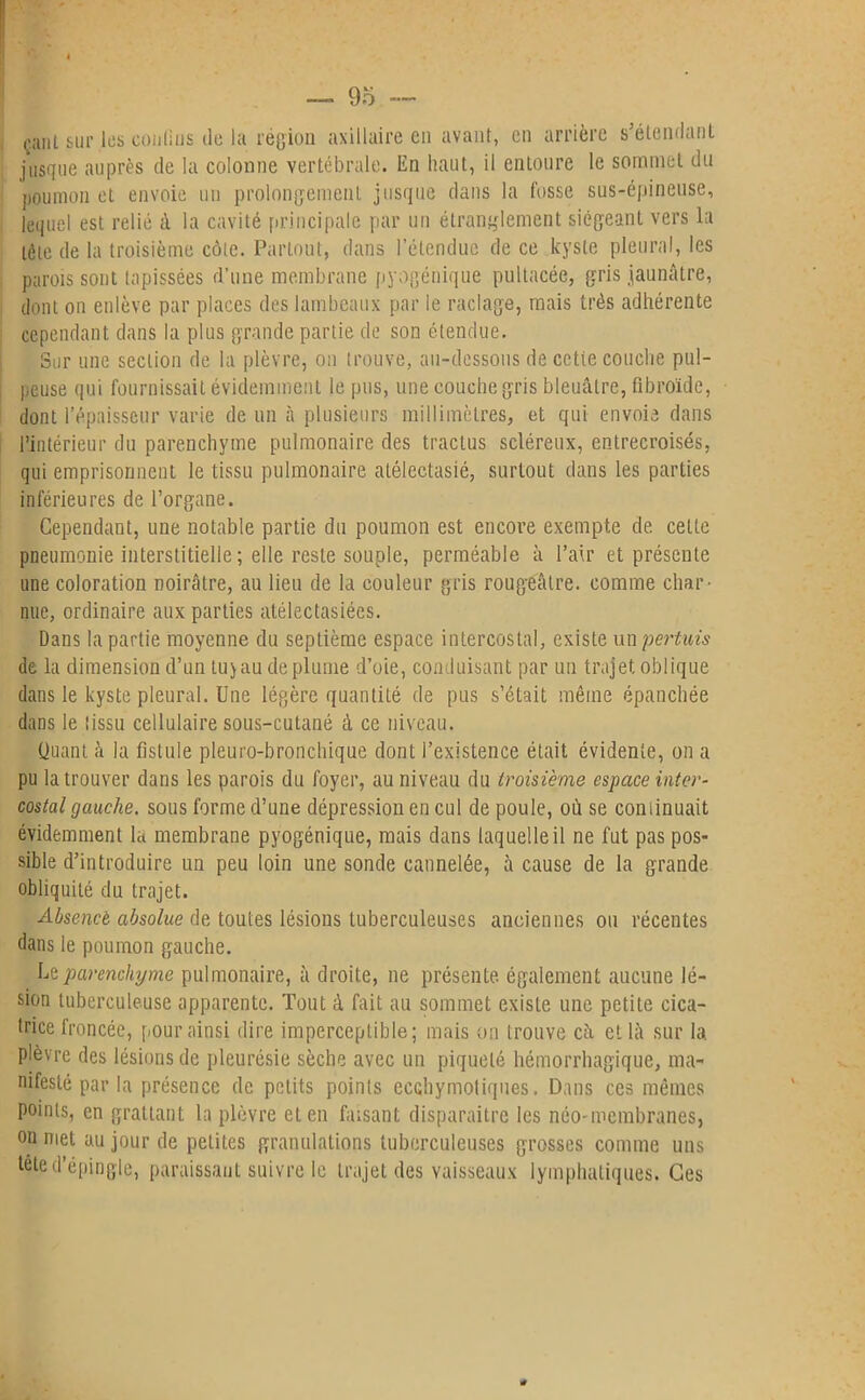 çant sur les confins de la région axillaire en avant, en arrière s’étendant jusque auprès de la colonne vertébrale, lin haut, il entoure le sommet du poumon et envoie un prolongement jusque dans la fosse sus-épineuse, lequel est relié à la cavité principale par un étranglement siégeant vers la tête de la troisième côte. Partout, dans l’étendue de ce kyste pleural, les parois sont tapissées d’une membrane pyogénique pultacée, gris jaunâtre, dont on enlève par places des lambeaux par le raclage, mais très adhérente cependant dans la plus grande partie de son étendue. Sur une section de la plèvre, on trouve, au-dessous de cctie couche pul- peuse qui fournissait évidemment le pus, une couche gris bleuâtre, übroïde, dont l’épaisseur varie de un à plusieurs millimètres, et qui envoie dans l’intérieur du parenchyme pulmonaire des tractus scléreux, entrecroisés, qui emprisonnent le tissu pulmonaire atélectasié, surtout dans les parties inférieures de l’organe. Cependant, une notable partie du poumon est encore exempte de cette pneumonie interstitielle ; elle reste souple, perméable à l’air et présente une coloration noirâtre, au lieu de la couleur gris rougeâtre, comme char- nue, ordinaire aux parties atélectasiées. Dans la partie moyenne du septième espace intercostal, existe un pertuis de la dimension d’un tu)au déplumé d’oie, conduisant par un trajet oblique dans le kyste pleural. Une légère quantité de pus s’était même épanchée dans le tissu cellulaire sous-cutané à ce niveau. Quant à la fistule pleuro-bronchique dont l’existence était évidente, on a pu la trouver dans les parois du foyer, au niveau du troisième espace inter- costal gauche, sous forme d’une dépression en cul de poule, où se continuait évidemment la membrane pyogénique, mais dans laquelle il ne fut pas pos- sible d’introduire un peu loin une sonde cannelée, à cause de la grande obliquité du trajet. Absence absolue de toutes lésions tuberculeuses anciennes ou récentes dans le poumon gauche. Le parenchyme pulmonaire, à droite, ne présente, également aucune lé- sion tuberculeuse apparente. Tout à fait au sommet existe une petite cica- trice froncée, pour ainsi dire imperceptible; mais on trouve câ et là sur la plèvre des lésions de pleurésie sèche avec un piqueté hémorrhagique, ma- nifesté par la présence de petits points ecGhymoliques. Dans ces mêmes points, en grattant la plèvre et en faisant disparaître les néo-membranes, on met au jour de petites granulations tuberculeuses grosses comme uns tête d’épingle, paraissant suivre le trajet des vaisseaux lymphatiques. Ces