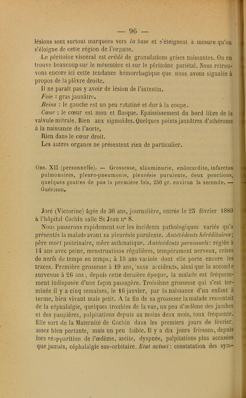 lésions sont surtout marquées vers la base et s’éteignent à mesure qu’on s’éloigne de cette région de l'organe. Le péritoine viscéral est criblé de granulations grises naissantes. On en trouve beaucoup sur le mésentère et sur le péritoine pariétal. Nous retrou- vons encore ici cette tendance hémorrhagique que nous avons signalée à propos de la plèvre droite. Il ne parait pas y avoir de lésion de l’intestin. Foie : gras jaunâtre. Reins : le gauche est un peu ratatiné et dur à la coupe. Cœur : le cœur est mou et flasque. Epaississement du bord libre de la valvule mitrale. Rien aux sigmoïdes. Quelques points jaunâtres d’athérome à la naissance de l’aorte, Rien dans le cœur droit. Les autres organes ne présentent rien de particulier. Obs. XII (personnelle). — Grossesse, albuminurie, endocardite, infarctus pulmonaires, pleuro-pneumonie, pleurésie purulente, deux ponctions, quelques gouttes de pus la première fois, 250 gr. environ la seconde. — Guérison. Joré (Victorine) âgée de 36 ans, journalière, entrée le 2b février 1880 à l’hôpital Cochin salle St Jean n° 8. Nous passerons rapidement sur les incidents pathologiques variés qu’a présentés la malade avant sa pleurésie purulente. Antécédents héréditaires-, père mort poitrinaire, mère, asthmatique. Antécédents personnels: réglée à 14 ans avec peine, menstruations régulières, tempérament nerveux, crises de nerfs de temps en temps; à 15 ans vaiiole dont elle porte encore les traces. Première grossesse à 19 ans,'sans accidents, ainsique la seconde survenue à 26 ans, depuis cette dernière époque, la malade est fréquem- ment indisposée d’une façon passagère. Troisième grossesse qui s’est ter- minée il y a cinq semaines, le 16 janvier, par la naissance d’un enfant à terme, bien vivant mais petit. A la fin de sa grossesse la malade ressentait de la céphalalgie, quelques troubles de la vue, un peu d’œdème des jambes et des paupières, palpitations depuis au moins deux mois, toux fréquente. Elle sort de la Maternité de Cochin dans les premiers jours de février, assez bien portante, mais un peu faible. 11 y a dix jours frissons, depuis lors réapparition de l’œdème, ascite, dyspnée, palpitations plus accusées que jamais, céphalalgie sus-orbitaire. Etat actuel : constatation des sym-