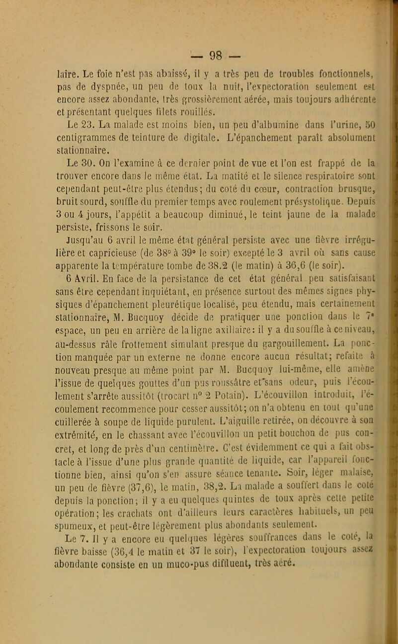 laire. Le foie n’est pas abaissé, il y a très peu de troubles fonctionnels, pas de dyspnée, un peu de toux la nuit, l’expectoration seulement est encore assez abondante, très grossièrement aérée, mais toujours adhérente et présentant quelques filets rouillés. Le 23. La malade est moins bien, un peu d’albumine dans l’urine, 50 centigrammes de teinture de digitale. L’épanchement paraît absolument stationnaire. Le 30. On l’examine à ce dernier point de vue et l’on est frappé de la trouver encore dans le même état. La matité et le silence respiratoire sont cependant peut-être plus étendus; du coté du cœur, contraction brusque, bruit sourd, souffle du premier temps avec roulement présystolique. Depuis 3 ou 4 jours, l’appétit a beaucoup diminué, le teint jaune de la malade persiste, frissons le soir. Jusqu’au 6 avril le même état général persiste avec une fièvre irrégu- lière et capricieuse (de 38° à 39° le soir) excepté le 3 avril où sans cause apparente la température tombe de 38.2 (le matin) à 36,6 (le soir). 6 Avril. En face de la persistance de cet état général peu satisfaisant sans être cependant inquiétant, en présence surtout des mêmes signes phy- siques d’épanchement pleurétique localisé, peu étendu, mais certainement stationnaire, M. Bucquoy décide de pratiquer une ponction dans le 7“ espace, un peu eu arrière de la ligne axillaire: il y a du souffle à ce niveau, au-dessus râle frottement simulant presque du gargouillement. La ponc- tion manquée par un externe ne donne encore aucun résultat; refaite à nouveau presque au même point par M. Bucquoy lui-même, elle amène l’issue de quelques gouttes d’un pus roussâtre et'sans odeur, puis 1 écou- lement s’arrête aussitôt (trocart n° 2 Potain). L’écouvillon introduit, l’é- coulement recommence pour cesser aussitôt; on n’a obtenu en tout qu’une cuillerée à soupe de liquide purulent. L’aiguille retirée, on découvre à son extrémité, en le chassant avec l’écou vil Ion un petit bouchon de pus con- cret, et long de près d’un centimètre. C’est évidemment ce qui a lait obs- tacle à l’issue d’une plus grande quantité de liquide, car I appareil fonc- tionne bien, ainsi qu’on s’en assure séance tenante. Soir, léger malaise, un peu de fièvre (37,6), le matin, 38,2. La malade a soutlert dans le coté depuis la ponction; il y a eu quelques quintes de toux après cette petite opération; les crachats onL d’ailleurs leurs caractères habituels, un peu spumeux, et peut-être légèrement plus abondants seulement. Le 7. Il y a encore eu quelques légères souffrances dans le coté, la fièvre baisse (36,4 le malin et 37 le soir), l’expectoration toujours assez abondante consiste en un muco-pus diftlueut, très aéré.