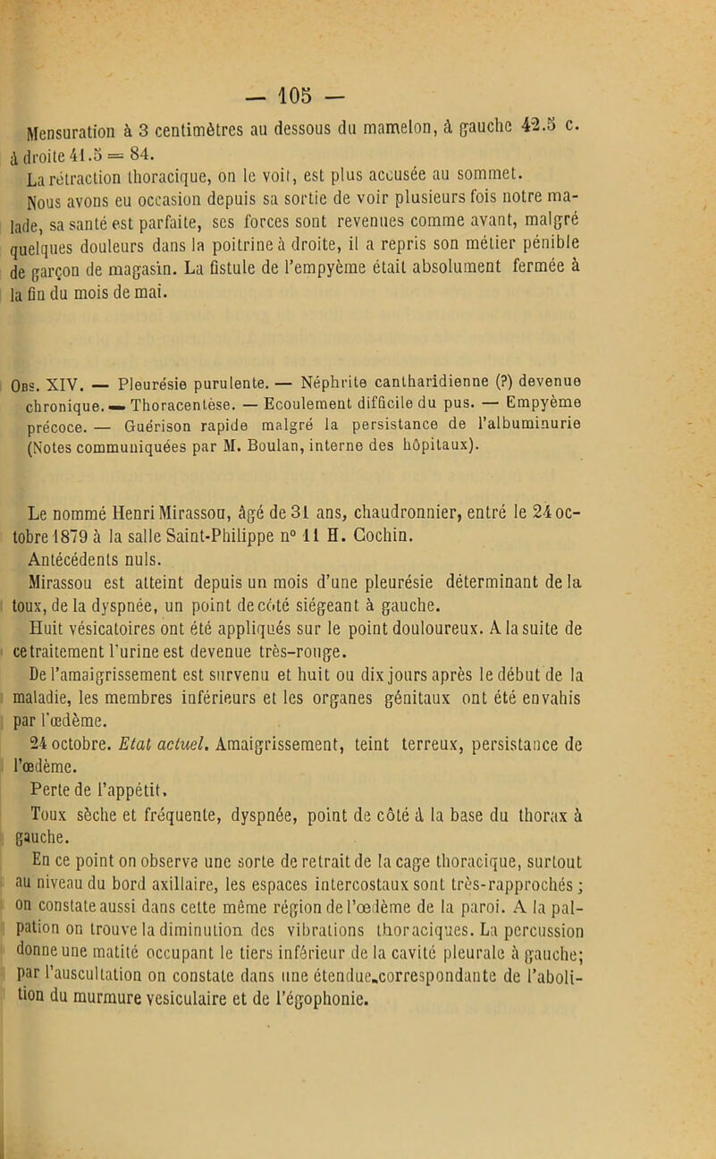 Mensuration à 3 centimètres au dessous du mamelon, à gauche 42.5 c. à droite 41.5 = 84. La rétraction thoracique, on le voit, est plus accusée au sommet. Nous avons eu occasion depuis sa sortie de voir plusieurs fois notre ma- lade, sa santé est parfaite, ses forces sont revenues comme avant, malgré quelques douleurs dans la poitrine à droite, il a repris son métier pénible de garçon de magasin. La fistule de l’empyème était absolument fermée à la fin du mois de mai. Obs. XIV. — Pleurésie purulente. — Néphrite cantharidienne (?) devenue chronique. — Thoracentèse. — Ecoulement difficile du pus. — Empyème précoce. — Guérison rapide malgré la persistance de l’albuminurie (Notes communiquées par M. Boulan, interne des hôpitaux). Le nommé HenriMirasson, âgé de 31 ans, chaudronnier, entré le 24 oc- tobre 1879 à la salle Saint-Philippe n° 11 H. Gochin. Antécédents nuis. Mirassou est atteint depuis un mois d’une pleurésie déterminant de la toux, delà dyspnée, un point de côté siégeant à gauche. Huit vésicatoires ont été appliqués sur le point douloureux. A la suite de ce traitement l’urine est devenue très-rouge. De l’amaigrissement est survenu et huit ou dix jours après le début de la maladie, les membres inférieurs et les organes génitaux ont été envahis par l’œdème. 24 octobre. Etat actuel. Amaigrissement, teint terreux, persistance de l’œdème. Perte de l’appétit. Toux sèche et fréquente, dyspnée, point de côté à la base du thorax à gauche. En ce point on observe une sorte de retrait de la cage thoracique, surtout au niveau du bord axillaire, les espaces intercostaux sont très-rapprochés ; on constate aussi dans cette même région de l’œdème de la paroi. A la pal- pation on trouve la diminution des vibrations thoraciques. La percussion donne une matité occupant le tiers inférieur de la cavité pleurale à gauche; par l’auscultation on constate dans une étendue.correspondunte de l’aboli- tion du murmure vésiculaire et de l’égophonie.